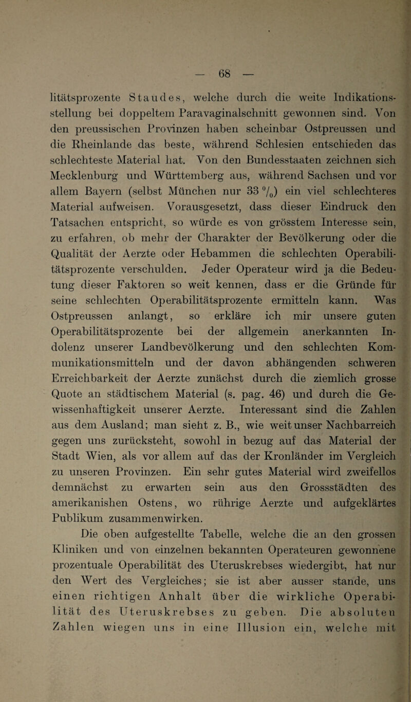 litätsprozente Standes, welche durch die weite Indikations¬ stellung bei doppeltem Paravaginalschnitt gewonnen sind. Von den preussischen Pronnzen haben scheinbar Ostpreussen und die Kheinlande das beste, während Schlesien entschieden das schlechteste Material hat. Von den Bundesstaaten zeichnen sich Mecklenburg und Württemberg aus, während Sachsen und vor allem Bayern (selbst München nur 33 7o) viel schlechteres Material auf weisen. Vorausgesetzt, dass dieser Eindruck den Tatsachen entspricht, so würde es von grösstem Interesse sein, zu erfahren, ob mehr der Charakter der Bevölkerung oder die Qualität der Aerzte oder Hebammen die schlechten Operabili¬ tätsprozente verschulden. Jeder Operateur wird ja die Bedeu¬ tung dieser Faktoren so weit kennen, dass er die Gründe für seine schlechten Operabilitätsprozente ermitteln kann. Was Ostpreussen anlangt, so erkläre ich mir unsere guten Operabilitätsprozente bei der allgemein anerkannten In¬ dolenz unserer Landbevölkerung und den schlechten Kom¬ munikationsmitteln und der davon abhängenden schweren Erreichbarkeit der Aerzte zunächst durch die ziemlich grosse Quote an städtischem Material (s. pag. 46) und durch die Ge¬ wissenhaftigkeit unserer Aerzte. Interessant sind die Zahlen aus dem Ausland; man sieht z. B., wie weit unser Nachbarreich gegen uns zurücksteht, sowohl in bezug auf das Material der Stadt Wien, als vor allem auf das der Kronländer im Vergleich zu unseren Provinzen. Ein sehr gutes Material wird zweifellos demnächst zu erwarten sein aus den Gressstädten des amerikanishen Ostens, wo rührige Aerzte und aufgeklärtes Publikum Zusammenwirken. Die oben aufgestellte Tabelle, welche die an den grossen Kliniken und von einzelnen bekannten Operateuren gewonnene prozentuale Operabilität des Uteruskrebses wiedergibt, hat nur den Wert des Vergleiches; sie ist aber ausser stände, uns einen richtigen Anhalt über die wirkliche Operabi¬ lität des Uteruskrebses zu geben. Die absoluten Zahlen wiegen uns in eine Illusion ein, welche mit