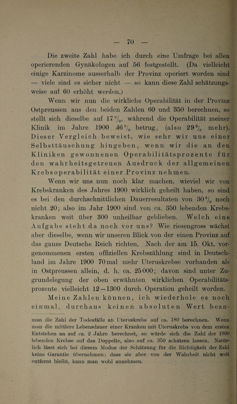 Die zweite Zahl habe ich durch eine Umfrage bei allen i operierenden Gynäkologen auf 56 festgestellt. (Da vielleicht | einige Karzinome ausserhalb der Provinz operiert worden sind | — viele sind es sicher nicht — so kann diese Zahl schätzungs- I weise auf 60 erhöht werden.) ' Wenn wir nun die wirkliche Operabilität in der Provinz Ostpreussen aus den beiden Zahlen 60 und 350 berechnen, so stellt sich dieselbe auf 17 7o5 während die Operabilität meiner Klinik im Jahre 1900 467o betrug, (also 297o mehr). ; Dieser Vergleich beweist, wie sehr wir uns einer 1 Selbsttäuschung hingeben, wenn wir die an den Kliniken gewonnenen Operabilitätsprozente für den wahrheitsgetreuen Ausdruck der allgemeinen Krebs Operabilität einer Provinz nehmen. Wenn wir uns nun noch klar machen, wieviel wir von Krebskranken des Jahres 1900 wirklich geheilt haben, so sind es bei den durchschnittlichen Dauerresultaten von 30 7o noch nicht 20; also im Jahr 1900 sind von ca. 350 lebenden Krebs¬ kranken weit über 300 unheilbar geblieben. Welch eine Aufgabe steht da noch vor uns? Wie riesengross wächst aber dieselbe, wenn wir unseren Blick von der einen Provinz auf das ganze Deutsche Reich richten. Nach der am 15. Okt. vor¬ genommenen ersten offiziellen Krebszählung sind in Deutsch- f land im Jahre 1900 70 mal mehr Uteruskrebse vorhanden als * in Ostpreussen allein, d. h. ca. 25000; davon sind unter Zu- | grundelegung der oben erwähnten wirklichen Operabilitäts¬ prozente vielleicht 12 — 1300 durch Operation geheilt worden. Meine Zahlen können, ich wiederhole es noch einmal, durchaus keinen absoluten Wert bean- man die Zahl der Todesfälle an Uteruskrebs auf ca. 180 berechnen. Wenn man die mittlere Lebensdauer einer Kranken mit Uteruskrebs von dem ersten ! l Entstehen an auf ca, 2 Jahre berechnet, so würde sich die Zahl der 1900 ! lebenden Krebse auf das Doppelte, also auf ca. 350 schätzen lassen. Natür¬ lich lässt sich bei diesem Modus der Schätzung für die Dichtigkeit der Zahl | keine Garantie übernehmen; dass sie aber von der Wahrheit nicht weit ' entfernt bleibt, kann man wohl annehmen.