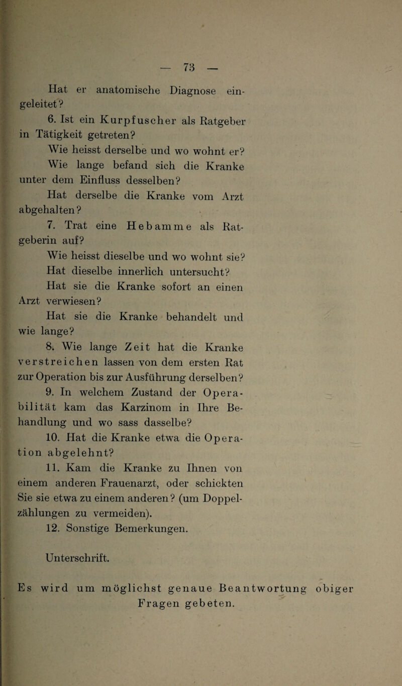 Hat er anatomische Diagnose ein¬ geleitet ? 6. Ist ein Kurpfuscher als Ratgeber in Tätigkeit getreten? Wie heisst derselbe und wo wohnt er? Wie lange befand sich die Kranke unter dem Einfluss desselben? Hat derselbe die Kranke vom Arzt abgehalten? 7. Trat eine Hebamme als Rat¬ geberin auf? Wie heisst dieselbe und wo wohnt sie? Hat dieselbe innerlich untersucht? Hat sie die Kranke sofort an einen Arzt verwiesen? Hat sie die Kranke behandelt und wie lange? 8. Wie lange Zeit hat die Kranke verstreichen lassen von dem ersten Rat zur Operation bis zur Ausführung derselben? 9. In welchem Zustand der Opera¬ bilität kam das Karzinom in Ihre Be¬ handlung und wo sass dasselbe? 10. Hat die Kranke etwa die Opera¬ tion abgelehnt? 11. Kam die Kranke zu Ihnen von einem anderen Frauenarzt, oder schickten Sie sie etwa zu einem anderen ? (um Doppel¬ zählungen zu vermeiden). 12. Sonstige Bemerkungen. Unterschrift, Es wird um möglichst genaue Beantwortung obiger Fragen gebeten.