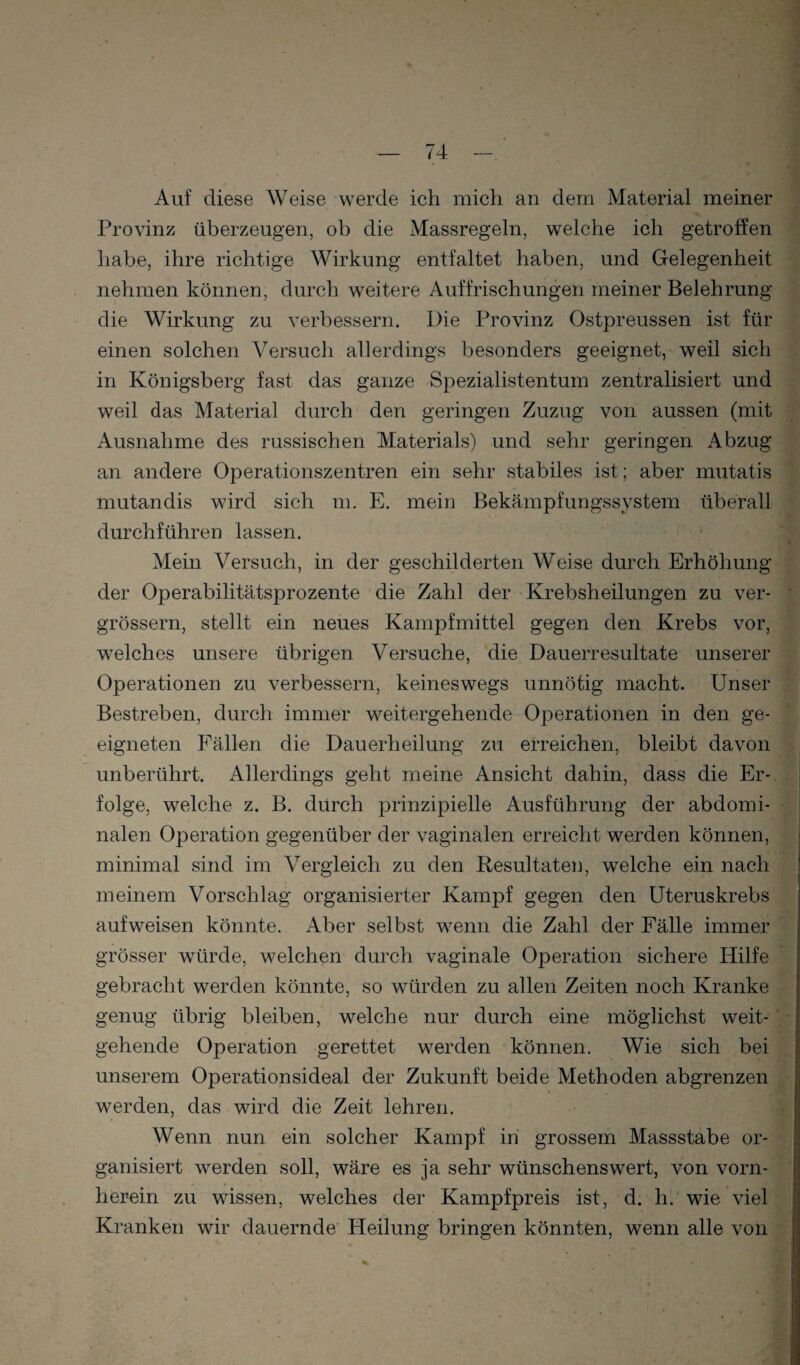 Auf diese Weise werde ich mich an dem Material meiner j Provinz überzeugen, ob die Massregeln, welche ich getroffen 1 habe, ihre richtige Wirkung entfaltet haben, und Gelegenheit 'i nehmen können, durch weitere Auffrischungen meiner Belehrung | die Wirkung zu verbessern. Die Provinz Ostpreussen ist für einen solchen Versuch allerdings besonders geeignet, weil sich 'J in Königsberg fast das ganze Spezialistentum zentralisiert und f weil das Material durch den geringen Zuzug von aussen (mit Ausnahme des russischen Materials) und sehr geringen Abzug f; an andere Operationszentren ein sehr stabiles ist; aber mutatis % mutandis wird sich m. E. mein Bekämpfungssystem überall J durchführen lassen. • • Mein Versuch, in der geschilderten Weise durch Erhöhung f der Operabilitätsprozente die Zahl der Krebsheilungen zu ver- fc grössern, stellt ein neues Kampfmittel gegen den Krebs vor, welches unsere übrigen Versuche, die Dauerresultate unserer •)' Operationen zu verbessern, keineswegs unnötig macht. Unser > Bestreben, durch immer weitergehende Operationen in den ge- *' I eigneten Fällen die Dauerheilung zu erreichen, bleibt davon ' unberührt. Allerdings geht meine Ansicht dahin, dass die Er¬ folge, welche z. B. durch prinzipielle Ausführung der abdomi- ) nalen Operation gegenüber der vaginalen erreicht werden können, minimal sind im Vergleich zu den Resultaten, welche ein nach | meinem Vorschlag organisierter Kampf gegen den üteruskrebs aufweisen könnte. Aber selbst wenn die Zahl der Fälle immer grösser würde, welchen durch vaginale Operation sichere Hilfe gebracht werden könnte, so würden zu allen Zeiten noch Kranke genug übrig bleiben, welche nur durch eine möglichst weit- , gehende Operation gerettet werden können. Wie sich bei unserem Operationsideal der Zukunft beide Methoden abgrenzen werden, das wird die Zeit lehren. > Wenn nun ein solcher Kampf in grossem Massstabe or¬ ganisiert werden soll, wäre es ja sehr wünschenswert, von vorn¬ herein zu wissen, welches der Kampfpreis ist, d. h.'wie viel Kranken wir dauernde Heilung bringen könnten, wenn alle von ,