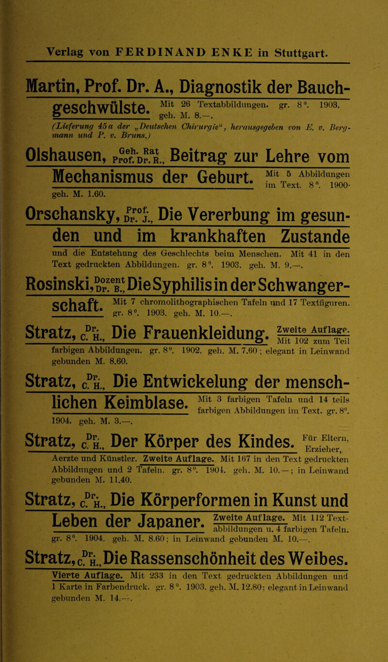 ■y ■ r 'A i- 'i-. Martin, Prof. Dr. A., Diagnostik der Bauch- Mit 26 Textabbildungen, gr. 8 1903. * geh. M. 8.—. (Lieferung 45a der ^^Deutschen CJiirurgie’'^, herausgegehen von L. v. Berg¬ mann und P. V. Bruns,) Olshausen, p^otpTL. Beitrag zur Lehre vom Mechanismus der Geburt. geh. M. 1.60. Orschansky, Die Vererbung im gesun- den und im krankhaften Zustande und die Entstehung des Geschlechts beim Menschen. Mit 41 in den Text gedruckten Abbildungen, gr. S*’. 1903. geh. M. 9.—. Rosinski, Die Syphilis in der Schwanger- SChäft ^ chromolithographischen Tafeln und 17 Textfiguren. gr. 8«. 1903. geh. M. 10.—. Stratz, Die Frauenkleidung, i;!; tümTeii farbigen Abbildungen, gr. 8*^. 1902. geh. M. 7.60 ; elegant in Leinwand gebunden M. 8.60. Stratz, a H., Die Entwickelung der mensch¬ lichen Keimblase. 1904. geh. M. 3. Mit 3 farbigen Tafeln und 14 teils farbigen Abbildungen ira Text. gr. 8*’. Stratz, an., Der Körper des Kindes. Aerzte und Künstler. Zweite Auflage. Mit 167 in den Text gedruckten Abbildungen und 2 Tafeln, gr. 8*^. 1901. geh. M. 10.— ; in Leinwand gebunden M. 11.40. Stratz, g H., Die Körperformen in Kunst und Leben der Japaner. _l___ abbildungen u. 4 farbigen Tafeln. gr. 8®. 1904. geh. M. 8.60; in Leinwand gebunden M. 10.—, Stratz, aH..Die Rassenschönheit des Weibes. Vierte Auflage. Mit 233 in den Text gedruckten Abbildungen und 1 Karte in Farbendruck, gr. 81903. geh. M. 12.80; elegant in Leinwand gebunden M. 14.—.