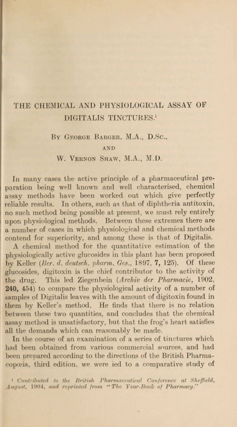 THE CHEMICAL AND PHYSIOLOGICAL ASSAY OF DIGITALIS TINCTURES.1 By Gf.orge Barger, M.A., D.Sc., AND W. Vernon Shaw, M.A., M.D. In many cases the active principle of a pharmaceutical pre¬ paration being well known and well characterised, chemical assay methods have been worked out which give perfectly reliable results. In others, such as that of diphtheria antitoxin, no such method being possible at present, we must rely entirely upon physiological methods. Between these extremes there are a number of cases in which physiological and chemical methods contend for superiority, and among these is that of Digitalis. A chemical method for the quantitative estimation of the physiologically active glucosides in this plant has been proposed by Keller (Her. cl. deutsch. pharm. Gcs., 1897, 7, 125). Of these glucosides, digitoxin is the chief contributor to the activity of the drug. This led Ziegenbein (Archiv der Pharmacie, 1902, 240, 454) to compare the physiological activity of a number of samples of Digitalis leaves with the amount of digitoxin found in them by Keller's method. He finds that there is no relation between these twTo quantities, and concludes that the chemical assay method is unsatisfactory, but that the frog’s heart satisfies all the demands which can reasonably be made. In the course of an examination of a series of tinctures which had been obtained from various commercial sources, and had been prepared according to the directions of the British Pharma¬ copoeia, third edition, we were led to a comparative study of 1 Contributed to the British Pharmaceutical Conference at Sheffield, August, 1004, and reprinted from “ The Year-Book of Pharmacy