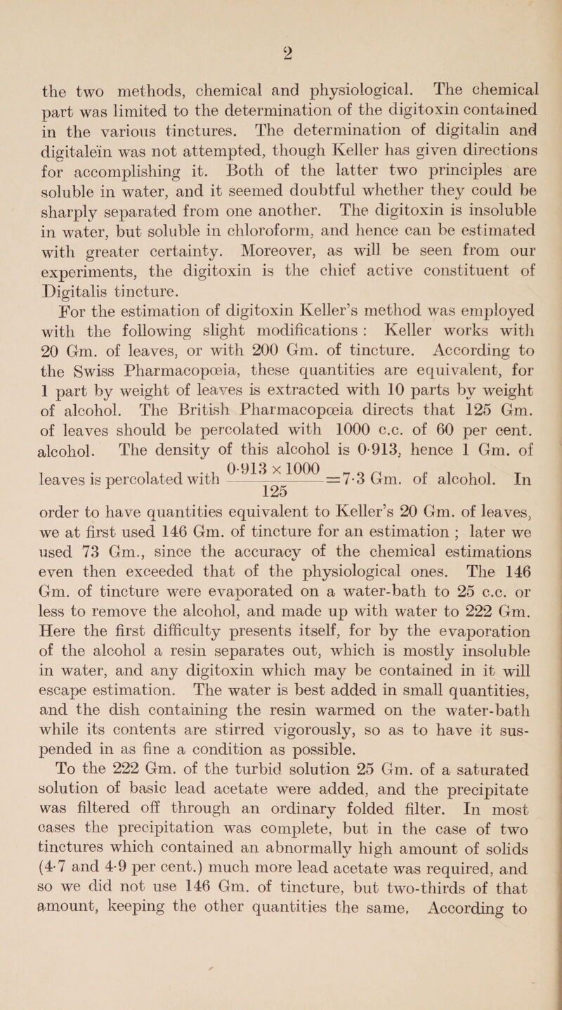 the two methods, chemical and physiological. The chemical part was limited to the determination of the digitoxin contained in the various tinctures. The determination of digitalin and digitalein was not attempted, though Keller has given directions for accomplishing it. Both of the latter two principles are soluble in water, and it seemed doubtful whether they could be sharply separated from one another. The digitoxin is insoluble in water, but soluble in chloroform, and hence can be estimated with greater certainty. Moreover, as will be seen from our experiments, the digitoxin is the chief active constituent of Digitalis tincture. For the estimation of digitoxin Keller’s method was employed with the following slight modifications : Keller works with 20 Gm. of leaves, or with 200 Gm. of tincture. According to the Swiss Pharmacopoeia, these quantities are equivalent, for 1 part by weight of leaves is extracted with 10 parts by weight of alcohol. The British Pharmacopoeia directs that 125 Gm. of leaves should be percolated with 1000 c.c. of 60 per cent, alcohol. The density of this alcohol is 0-913, hence 1 Gm. of leaves is percolated with ^ X —7-3 Gm. of alcohol. In 1 125 order to have quantities equivalent to Keller’s 20 Gm. of leaves, we at first used 146 Gm. of tincture for an estimation ; later we used 73 Gm., since the accuracv of the chemical estimations even then exceeded that of the physiological ones. The 146 Gm. of tincture were evaporated on a water-bath to 25 c.c. or less to remove the alcohol, and made up with water to 222 Gm. Here the first difficulty presents itself, for by the evaporation of the alcohol a resin separates out, which is mostly insoluble in water, and any digitoxin which may be contained in it will escape estimation. The water is best added in small quantities, and the dish containing the resin warmed on the water-bath while its contents are stirred vigorously, so as to have it sus¬ pended in as fine a condition as possible. To the 222 Gm. of the turbid solution 25 Gm. of a saturated solution of basic lead acetate were added, and the precipitate was filtered off through an ordinary folded filter. In most cases the precipitation was complete, but in the case of two tinctures which contained an abnormally high amount of solids (4-7 and 4-9 per cent.) much more lead acetate was required, and so we did not use 146 Gm. of tincture, but two-thirds of that amount, keeping the other quantities the same, According to