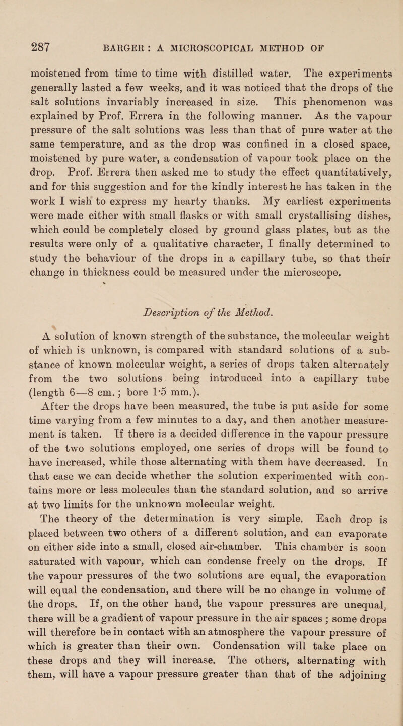 moistened from time to time with distilled water. The experiments generally lasted a few weeks, and it was noticed that the drops of the salt solutions invariably increased in size. This phenomenon was explained by Prof. Errera in the following manner. As the vapour pressure of the salt solutions was less than that of pure water at the same temperature, and as the drop was confined in a closed space, moistened by pure water, a condensation of vapour took place on the drop. Prof. Errera then asked me to study the effect quantitatively, and for this suggestion and for the kindly interest he has taken in the work I wish to express my hearty thanks. My earliest experiments were made either with small flasks or with small crystallising dishes, which could be completely closed by ground glass plates, but as the results were only of a qualitative character, I finally determined to study the behaviour of the drops in a capillary tube, so that their change in thickness could be measured under the microscope. Description of the Method. A solution of known strength of the substance, the molecular weight of which is unknown, is compared with standard solutions of a sub¬ stance of known molecular weight, a series of drops taken alternately from the two solutions being introduced into a capillary tube (length 6—8 cm.; bore P5 mm.). After the drops have been measured, the tube is put aside for some time varying from a few minutes to a day, and then another measure¬ ment is taken. If there is a decided difference in the vapour pressure of the two solutions employed, one series of drops will be found to have increased, while those alternating with them have decreased. In that case we can decide whether the solution experimented with con¬ tains more or less molecules than the standard solution, and so arrive at two limits for the unknown molecular weight. The theory of the determination is very simple. Each drop is placed between two others of a different solution, and can evaporate on either side into a small, closed air-chamber. This chamber is soon saturated with vapour, which can condense freely on the drops. If the vapour pressures of the two solutions are equal, the evaporation will equal the condensation, and there will be no change in volume of the drops. If, on the other hand, the vapour pressures are unequal; there will be a gradient of vapour pressure in the air spaces ; some drops will therefore be in contact with an atmosphere the vapour pressure of which is greater than their own. Condensation will take place on these drops and they will increase. The others, alternating with them, will have a vapour pressure greater than that of the adjoining