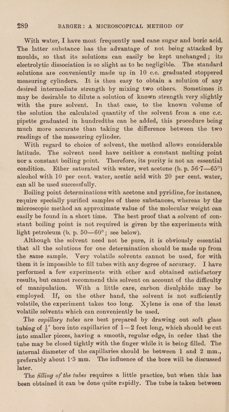 With water, I have most frequently used cane sugar and boric acid. The latter substance has the advantage of not being attacked by moulds, so that its solutions can easily be kept unchanged; its electrolytic dissociation is so slight as to be negligible. The standard solutions are conveniently made up in 10 c.c. graduated stoppered measuring cylinders. It is then easy to obtain a solution of any desired intermediate strength by mixing two others. Sometimes it may be desirable to dilute a solution of known strength very slightly with the pure solvent. In that case, to the known volume of the solution the calculated quantity of the solvent from a one c.c. pipette graduated in hundredths can be added, this procedure being much more accurate than taking the difference between the two readings of the measuring cylinder. With regard to choice of solvent, the method allows considerable latitude. The solvent need have neither a constant melting point nor a constant boiling point. Therefore, its purity is not an essential condition. Ether saturated with water, wet acetone (b. p. 56*7—65°) alcohol with 10 per cent, water, acetic acid with 20 per cent, water, can all be used successfully. Boiling point determinations with acetone and pyridine, for instance, require specially purified samples of these substances, whereas by the microscopic method an approximate value of the molecular weight can easily be found in a short time. The best proof that a solvent of con¬ stant boiling point is not required is given by the experiments with light petroleum (b. p. 50—60°; see below). Although the solvent need not be pure, it is obviously essential that all the solutions for one determination should be made up from the same sample. Very volatile solvents cannot be used, for with them it is impossible to fill tubes with any degree of accuracy. I have performed a few experiments with ether and obtained satisfactory results, but cannot recommend this solvent on account of the difficulty of manipulation. With a little care, carbon disulphide may be employed. If, on the other hand, the solvent is not sufficiently volatile, the experiment takes too long. Xylene is one of the least volatile solvents which can conveniently be used. The capillary tubes are best prepared by drawing out soft glass tubing of V bore into capillaries of 1—2 feet long, which should be cut into smaller pieces, having a smooth, regular edge, in order that the tube may be closed tightly with the finger while it is being filled. The internal diameter of the capillaries should be between 1 and 2 mm., preferably about 1’5 mm. The influence of the bore will be discussed later. The filling of the tubes requires a little practice, but when this has been obtained it can be done quite rapidly. The tube is taken between