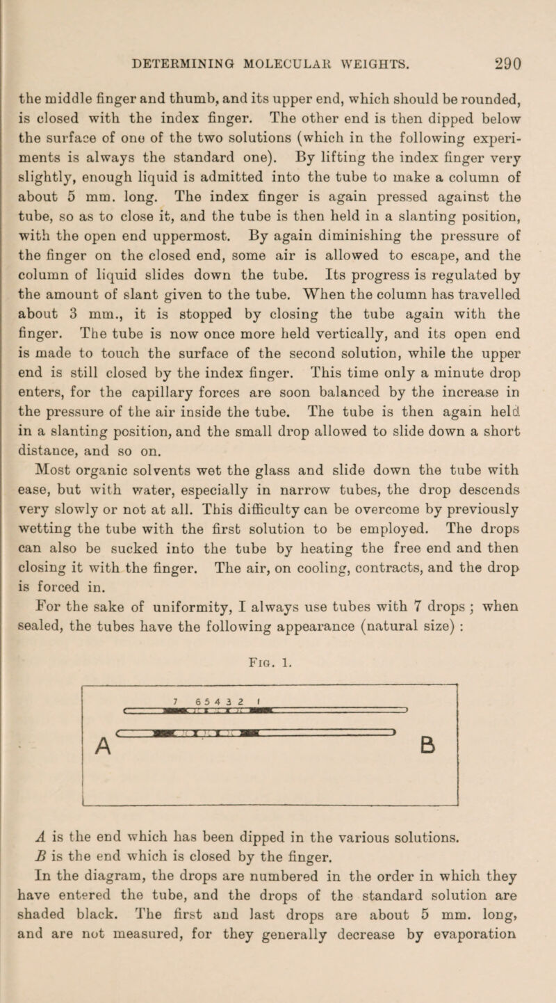 the middle finger and thumb, and its upper end, which should be rounded, is closed with the index finger. The other end is then dipped below the surface of one of the two solutions (which in the following experi¬ ments is always the standard one). By lifting the index finger very slightly, enough liquid is admitted into the tube to make a column of about 5 mm. long. The index finger is again pressed against the tube, so as to close it, and the tube is then held in a slanting position, with the open end uppermost. By again diminishing the pressure of the finger on the closed end, some air is allowed to escape, and the column of liquid slides down the tube. Its progress is regulated by the amount of slant given to the tube. When the column has travelled about 3 mm., it is stopped by closing the tube again with the finger. The tube is now once more held vertically, and its open end is made to touch the surface of the second solution, while the upper end is still closed by the index finger. This time only a minute drop enters, for the capillary forces are soon balanced by the increase in the pressure of the air inside the tube. The tube is then again held in a slanting position, and the small drop allowed to slide down a short distance, and so on. Most organic solvents wet the glass and slide down the tube with ease, but with water, especially in narrow tubes, the drop descends very slowly or not at all. This difficulty can be overcome by previously wetting the tube with the first solution to be employed. The drops can also be sucked into the tube by heating the free end and then closing it with the finger. The air, on cooling, contracts, and the drop is forced in. For the sake of uniformity, I always use tubes with 7 drops ; when sealed, the tubes have the following appearance (natural size) : Fig. 1. 7 65432 1 A L B A is the end which has been dipped in the various solutions. B is the end which is closed by the finger. In the diagram, the drops are numbered in the order in which they have entered the tube, and the drops of the standard solution are shaded black. The first and last drops are about 5 mm. long, and are not measured, for they generally decrease by evaporation