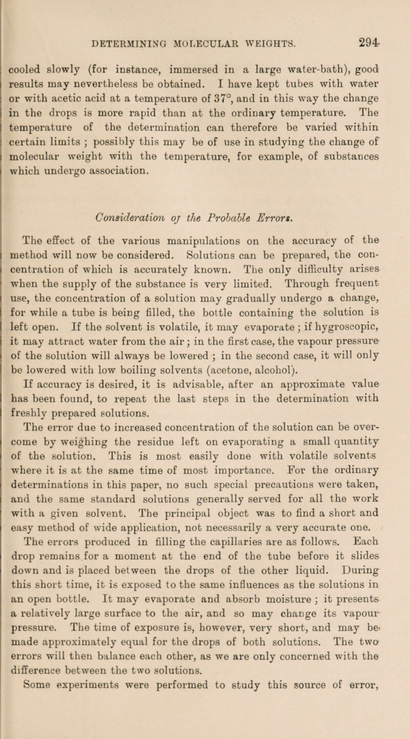 cooled slowly (for instance, immersed in a large water-bath), good results may nevertheless be obtained. I have kept tubes with water or with acetic acid at a temperature of 37°, and in this way the change in the drops is more rapid than at the ordinary temperature. The temperature of the determination can therefore be varied within certain limits ; possibly this may be of use in studying the change of molecular weight with the temperature, for example, of substances i which undergo association. Consideration oj the Probable Errors. The effect of the various manipulations on the accuracy of the method will now be considered. Solutions can be prepared, the con¬ centration of which is accurately known. The only difficulty arises when the supply of the substance is very limited. Through frequent use, the concentration of a solution may gradually undergo a change, for while a tube is being filled, the bottle containing the solution is left open. If the solvent is volatile, it may evaporate ; if hygroscopic, it may attract water from the air; in the first case, the vapour pressure i of the solution will always be lowered ; in the second case, it will only be lowered with low boiling solvents (acetone, alcohol). If accuracy is desired, it is advisable, after an approximate value has been found, to repeat the last steps in the determination with freshly prepared solutions. The error due to increased concentration of the solution can be over¬ come by weighing the residue left on evaporating a small quantity of the solution. This is most easily done with volatile solvents where it is at the same time of most importance. For the ordinary determinations in this paper, no such special precautions were taken, and the same standard solutions generally served for all the work with a given solvent. The principal object was to find a short and easy method of wide application, not necessarily a very accurate one. The errors produced in filling the capillaries are as follows. Each drop remains for a moment at the end of the tube before it slides down and is placed between the drops of the other liquid. During this short time, it is exposed to the same influences as the solutions in an open bottle. It may evaporate and absorb moisture ; it presents a relatively large surface to the air, and so may change its vapour pressure. The time of exposure is, however, very short, and may be-- made approximately equal for the drops of both solutions. The two errors will then balance each other, as we are only concerned with the difference between the two solutions. Some experiments were performed to study this source of error,