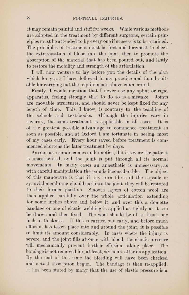 it may remain painful and stiff for weeks. While various methods are adopted in the treatment by different surgeons, certain prin¬ ciples must be attended to by every one if success is to be attained. The principles of treatment must be first and foremost to check the extravasation of blood into the joint, then to promote the absorption of the material that has been poured out, and lastly to restore the mobility and strength of the articulation. I will now venture to lay before you the details of the plan which for yearn I have followed in my practice and found suit¬ able for carrying out the requirements above enumerated. Firstly, I would mention that I never use any splint or rigid apparatus, feeling strongly that to do so is a mistake. Joints are movable structures, and should never be kept fixed for any length of time. This, I know, is contrary to the teaching of the schools and text-books. Although the injuries vary in severity, the same treatment is applicable in all cases. It is of the greatest possible advantage to commence treatment as soon as possible, and at Oxford I am fortunate in seeing most of my cases early. Every hour saved before treatment is com¬ menced shortens the later treatment by days. As soon as a sprain comes under notice, if it is severe the patient is anaesthetised, and the joint is put through all its normal movements. In many cases an anaesthetic is unnecessary, as with careful manipulation the pain is inconsiderable. The object of this manoeuvre is that if any torn fibres of the capsule or synovial membrane should curl into the joint they will be restored to their former position. Smooth layers of cotton wool are then applied carefully over the whole articulation extending for some inches above and below it, and over this a domette bandage or one of elastic webbing is applied as tightly as it can be drawn and then fixed. The wool should be of, at least, one inch in thickness. If this is carried out earlv, and before much effusion has taken place into and around the joint, it is possible to limit its amount considerably. In cases where the injury is severe, and the joint fills at once with blood, the elastic pressure will mechanically prevent further effusion taking place. The bandage is not removed for, at least, six hours after its application. By the end of this time the bleeding will have been checked and actual absorption begun. The bandage is then re-applied. It has been stated by many that the use of elastic pressure is a