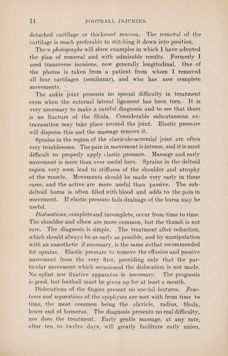 detached cartilage or thickened mucosa. The removal of the cartilage is much preferable to stitching it down into position. Them photographs will show examples in which I have adopted the plan of removal and with admirable results. Formerly I used transverse incisions, now generally longitudinal. One of the photos is taken from a patient from whom I removed all four cartilages (semilunar), and who has now complete movements. The ankle joint presents no special difficulty in treatment even when the external lateral ligament has been torn. It is very necessary to make a careful diagnosis and to see that there is no fracture of the fibula. Considerable subcutaneous ex¬ travasation may take place around the joint. Elastic pressure will disperse this and the massage remove it. Sprains in the region of the claviculo-acromial joint are often very troublesome. The pain in movement is intense, and it is most difficult to properly apply elastic pressure. Massage and early movement is more than ever useful here. Sprains in the deltoid region very soon lead to stiffness of the shoulder and atrophy of the muscle. Movements should be made very early in these cases, and the active are more useful than passive. The sub¬ deltoid bursa is often filled with blood and adds to the pain in movement. If elastic pressure fails drainage of the bursa may be useful. Dislocations, complete and incomplete, occur from time to time. The shoulder and elbow are more common, but the thumb is not rare. The diagnosis is simple. The treatment after reduction, which should always be as early as possible, and by manipulation with an anaesthetic if necessary, is the same as that recommended for sprains. Elastic pressure to remove the effusion and passive movement from the very first, providing only that the par¬ ticular movement which occasioned the dislocation is not made. No splint nor fixative apparatus is necessary. The prognosis is good, but football must be given up for at least a month. Dislocations of the fingers present no special features. Frac¬ tures and separations of the epiphyses are met with from time to time, the most common being the clavicle, radius, fibula, lower end of humerus. The diagnosis presents no real difficulty, nor does the treatment. Early gentle massage, at any rate, after ten to twelve days, will greatly facilitate early union.
