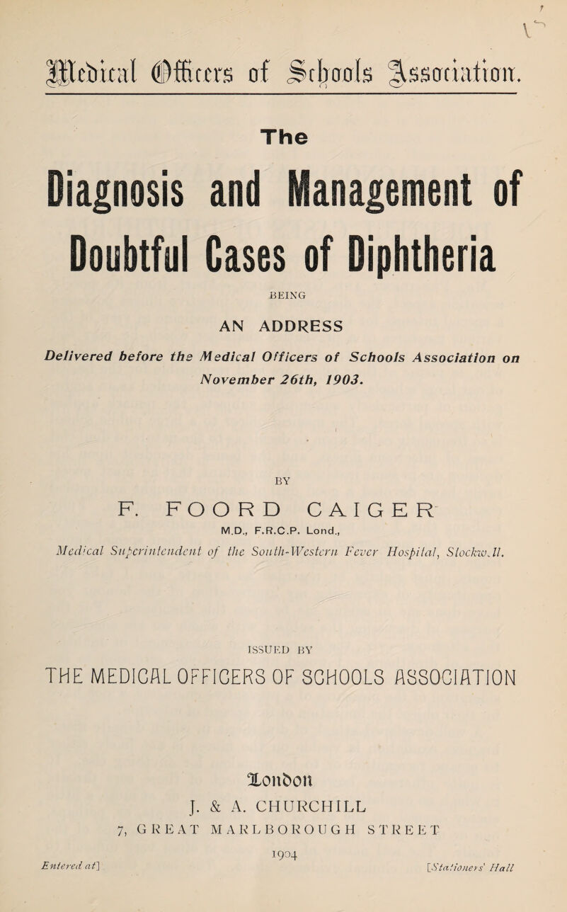 7 tebical (Officers of Schools Association. The Diagnosis and Management of Doubtful Cases of Diphtheria BEING AN ADDRESS Delivered before the Medical Officers of Schools Association on November 26th, 1903. ( BY F. FOORD CAIGER M.D., F.R.C.P. Lond., Med:cal Superintendent of the South-Western Fever Hospital, StockwJl. ISSUED BY THE MEDICAL OFFICERS OF SCHOOLS ASSOCIATION Xonfron J. & A. CHURCHILL 7, GREAT MARLBOROUGH S T R E E T 1904 Entered at] [.Stationers Hall