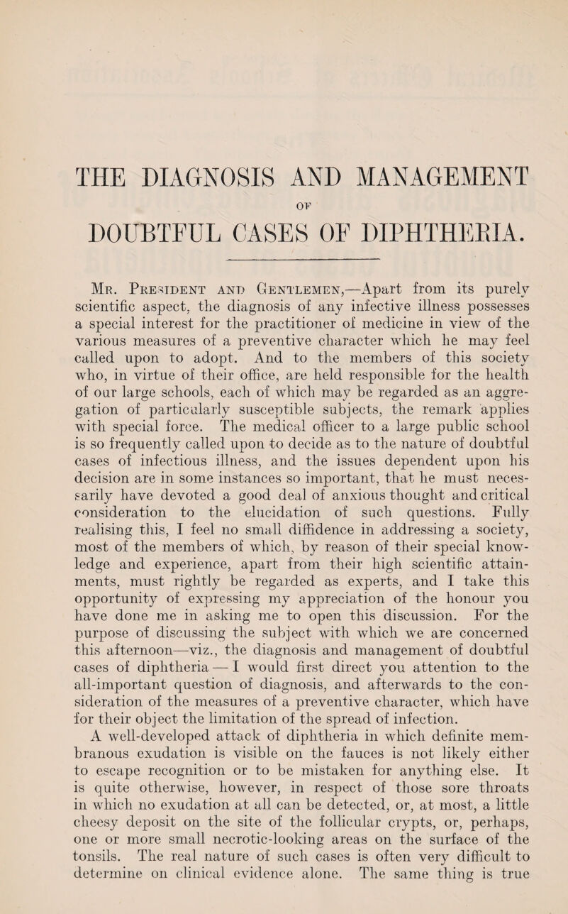 THE DIAGNOSIS AND MANAGEMENT 0E DOUBTFUL CASES OF DIPHTHERIA. Mr. President and Gentlemen,—Apart from its purely scientific aspect, the diagnosis of any infective illness possesses a special interest for the practitioner of medicine in view of the various measures of a preventive character which he may feel called upon to adopt. And to the members of this society who, in virtue of their office, are held responsible for the health of our large schools, each of which may be regarded as an aggre¬ gation of particularly susceptible subjects, the remark applies with special force. The medical officer to a large public school is so frequently called upon to decide as to the nature of doubtful cases of infectious illness, and the issues dependent upon his decision are in some instances so important, that he must neces¬ sarily have devoted a good deal of anxious thought and critical consideration to the elucidation of such questions. Fully realising this, I feel no small diffidence in addressing a society, most of the members of which, by reason of their special know¬ ledge and experience, apart from their high scientific attain¬ ments, must rightly be regarded as experts, and I take this opportunity of expressing my appreciation of the honour you have done me in asking me to open this discussion. For the purpose of discussing the subject with which we are concerned this afternoon—viz., the diagnosis and management of doubtful cases of diphtheria — I would first direct you attention to the all-important question of diagnosis, and afterwards to the con¬ sideration of the measures of a preventive character, which have for their object the limitation of the spread of infection. A well-developed attack of diphtheria in which definite mem¬ branous exudation is visible on the fauces is not likely either to escape recognition or to be mistaken for anything else. It is quite otherwise, however, in respect of those sore throats in which no exudation at all can be detected, or, at most, a little cheesy deposit on the site of the follicular crypts, or, perhaps, one or more small necrotic-looking areas on the surface of the tonsils. The real nature of such cases is often very difficult to determine on clinical evidence alone. The same thing is true