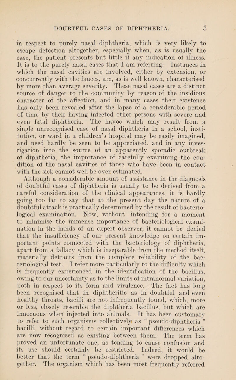 DOUBTFUL CASES OF DIPHTHERIA. o o in respect to purely nasal diphtheria, which is very likely to escape detection altogether, especially when, as is usually the case, the patient presents but little if any indication of illness. It is to the purely nasal cases that I am referring. Instances in which the nasal cavities are involved, either by extension, or concurrently with the fauces, are, as is well known, characterised by more than average severity. These nasal cases are a distinct source of danger to the community by reason of the insidious character of the affection, and in many cases their existence has only been revealed after the lapse of a considerable period of time by their having infected other persons with severe and even fatal diphtheria. The havoc which may result from a single unrecognised case of nasal diphtheria in a school, insti¬ tution, or ward in a children’s hospital may be easily imagined, and need hardly be seen to be appreciated, and in any inves¬ tigation into the source of an apparently sporadic outbreak of diphtheria, the importance of carefully examining the con¬ dition of the nasal cavities of those who have been in contact with the sick cannot well be over-estimated. Although a considerable amount of assistance in the diagnosis of doubtful cases of diphtheria is usually to be derived from a careful consideration of the clinical appearances, it is hardly going too far to say that at the present day the nature of a doubtful attack is practically determined by the result of bacterio¬ logical examination. Now, without intending for a moment to minimise the immense importance of bacteriological exami¬ nation in the hands of an expert observer, it cannot be denied that the insufficiency of our present knowledge on certain im¬ portant points connected with the bacteriology of diphtheria, apart from a fallacy which is inseparable from the method itself, materially detracts from the complete reliability of the bac¬ teriological test. I refer more particularly to the difficulty which is frequently experienced in the identification of the bacillus, owing to our uncertainty as to the limits of intranormal variation, both in respect to its form and virulence. The fact has long been recognised that in diphtheritic as in doubtful and even healthy throats, bacilli are not infrequently found, which, more or less, closely resemble the diphtheria bacillus, but which are innocuous when injected into animals. It has been customary to refer to such organisms collectively as “ pseudo-diphtheria ” bacilli, without regard to certain important differences which are now recognised as existing between them. The term has proved an unfortunate one, as tending to cause confusion and its use should certainly be restricted. Indeed, it would be better that the term “ pseudo-diphtheria ” were dropped alto¬ gether. The organism which has been most frequently referred