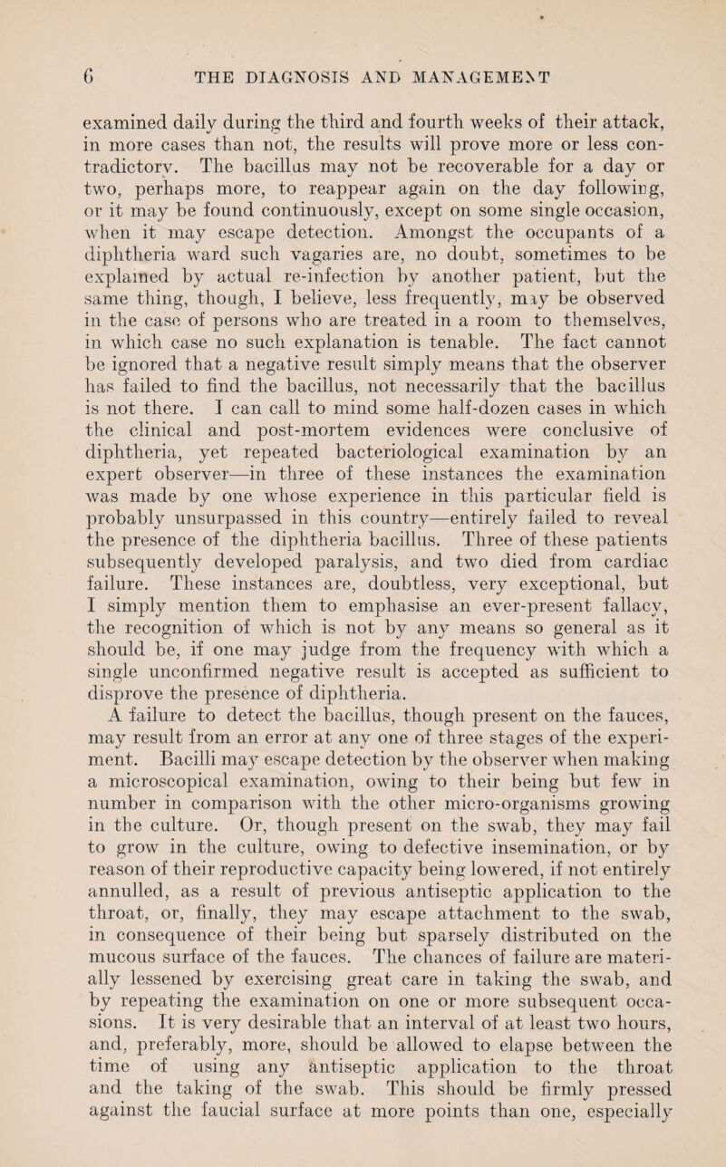 examined daily during the third and fourth weeks of their attach, in more cases than not, the results will prove more or less con¬ tradictory. The bacillus may not be recoverable for a day or two, perhaps more, to reappear again on the day following, or it may be found continuously, except on some single occasion, when it may escape detection. Amongst the occupants of a diphtheria ward such vagaries are, no doubt, sometimes to be explained by actual re-infection by another patient, but the same thing, though, I believe, less frequently, may be observed in the case of persons who are treated in a room to themselves, in which case no such explanation is tenable. The fact cannot be ignored that a negative result simply means that the observer has failed to find the bacillus, not necessarily that the bacillus is not there. I can call to mind some half-dozen cases in which the clinical and post-mortem evidences were conclusive of diphtheria, yet repeated bacteriological examination by an expert observer—in three of these instances the examination was made by one whose experience in this particular field is probably unsurpassed in this country—entirely failed to reveal the presence of the diphtheria bacillus. Three of these patients subsequently developed paralysis, and two died from cardiac failure. These instances are, doubtless, very exceptional, but I simply mention them to emphasise an ever-present fallacy, the recognition of which is not by any means so general as it should be, if one may judge from the frequency with which a single unconfirmed negative result is accepted as sufficient to disprove the presence of diphtheria. A failure to detect the bacillus, though present on the fauces, may result from an error at any one of three stages of the experi¬ ment. Bacilli may escape detection by the observer when making a microscopical examination, owing to their being but few in number in comparison with the other micro-organisms growing in the culture. Or, though present on the swab, they may fail to grow in the culture, owing to defective insemination, or by reason of their reproductive capacity being lowered, if not entirely annulled, as a result of previous antiseptic application to the throat, or, finally, they may escape attachment to the swab, in consequence of their being but sparsely distributed on the mucous surface of the fauces. The chances of failure are materi¬ ally lessened by exercising great care in taking the swab, and by repeating the examination on one or more subsequent occa¬ sions. It is very desirable that an interval of at least two hours, and, preferably, more, should be allowed to elapse between the time of using any antiseptic application to the throat and the taking of the swab. This should be firmly pressed against the faucial surface at more points than one, especially