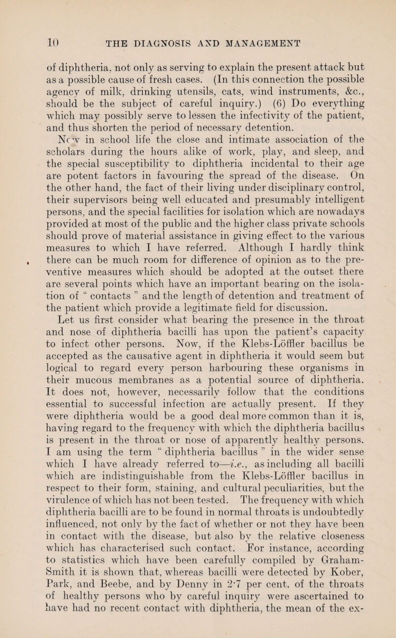 of diphtheria, not only as serving to explain the present attack but as a possible cause of fresh cases. (In this connection the possible agency of milk, drinking utensils, cats, wind instruments, &c., should be the subject of careful inquiry.) (6) Do everything which may possibly serve to lessen the infectivity of the patient, and thus shorten the period of necessary detention. New in school life the close and intimate association of the scholars during the hours alike of work, play, and sleep, and the special susceptibility to diphtheria incidental to their age are potent factors in favouring the spread of the disease. On the other hand, the fact of their living under disciplinary control, their supervisors being well educated and presumably intelligent persons, and the special facilities for isolation which are nowadays provided at most of the public and the higher class private schools should prove of material assistance in giving effect to the various measures to which I have referred. Although I hardly think there can be much room for difference of opinion as to the pre¬ ventive measures which should be adopted at the outset there are several points which have an important bearing on the isola¬ tion of “ contacts ” and the length of detention and treatment of the patient which provide a legitimate field for discussion. Let us first consider what bearing the presence in the throat and nose of diphtheria bacilli has upon the patient’s capacity to infect other persons. Now, if the Klebs-Lofher bacillus be accepted as the causative agent in diphtheria it would seem but logical to regard every person harbouring these organisms in their mucous membranes as a potential source of diphtheria. It does not, however, necessarily follow that the conditions essential to successful infection are actually present. If they were diphtheria would be a good deal more common than it is, having regard to the frequency with which the diphtheria bacillus is present in the throat or nose of apparently healthy persons. I am using the term “ diphtheria bacillus ” in the wider sense which I have already referred to—i.e., as including all bacilli which are indistinguishable from the Klebs-Loffler bacillus in respect to their form, staining, and cultural peculiarities, but the virulence of which has not been tested. The frequency with which diphtheria bacilli are to be found in normal throats is undoubtedly influenced, not only by the fact of whether or not they have been in contact with the disease, but also by the relative closeness which has characterised such contact. For instance, according to statistics which have been carefully compiled by Graham- Smith it is shown that, whereas bacilli were detected by Kober, Park, and Beebe, and by Denny in 2-7 per cent, of the throats of healthy persons who by careful inquiry were ascertained to have had no recent contact with diphtheria, the mean of the ex-