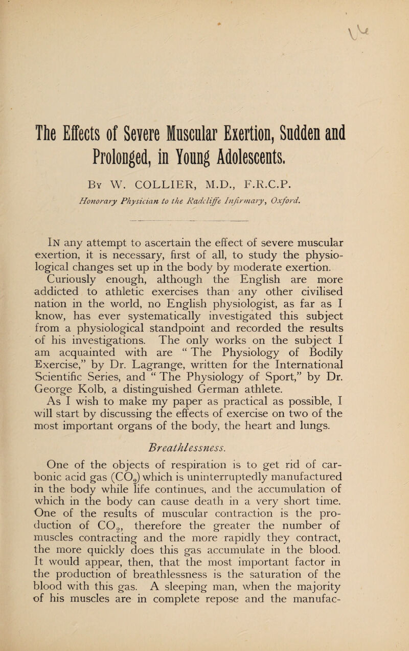 The Effects of Severe Muscular Exertion, Sudden and Prolonged, in Young Adolescents. By W. COLLIER, M.D., F.R.C.P. Honorary Physician to the Radcliffe Infirmary, Oxford. In any attempt to ascertain the effect of severe muscular exertion, it is necessary, first of all, to study the physio¬ logical changes set up in the body by moderate exertion. Curiously enough, although the English are more addicted to athletic exercises than any other civilised nation in the world, no English physiologist, as far as I know, has ever systematically investigated this subject from a physiological standpoint and recorded the results of his investigations. The only works on the subject I am acquainted with are “ The Physiology of Bodily Exercise,” by Dr. Lagrange, written for the International Scientific Series, and “ The Physiology of Sport,” by Dr. George Kolb, a distinguished German athlete. As I wish to make my paper as practical as possible, I will start by discussing the effects of exercise on two of the most important organs of the body, the heart and lungs. Breathlessness. One of the objects of respiration is to get rid of car¬ bonic acid gas (C00) which is uninterruptedly manufactured in the body while life continues, and the accumulation of which in the body can cause death in a very short time. One of the results of muscular contraction is the pro¬ duction of C02, therefore the greater the number of muscles contracting and the more rapidly they contract, the more quickly does this gas accumulate in the blood. It would appear, then, that the most important factor in the production of breathlessness is the saturation of the blood with this gas. A sleeping man, when the majority of his muscles are in complete repose and the manufac-