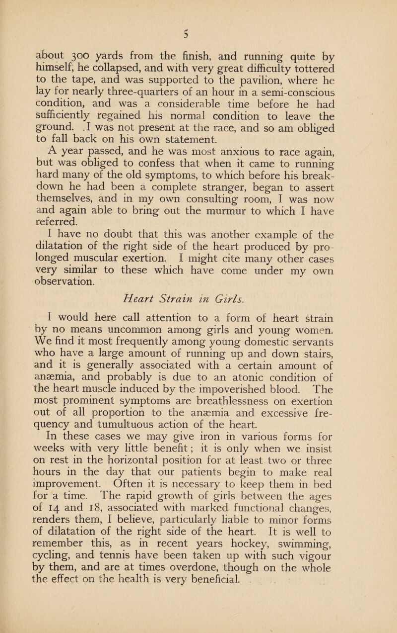 about 300 yards from the finish, and running quite by himself, he collapsed, and with very great difficulty tottered to the tape, and was supported to the pavilion, where he lay for nearly three-quarters of an hour in a semi-conscious condition, and was a considerable time before he had sufficiently regained his normal condition to leave the ground. .1 was not present at the race, and so am obliged to fall back on his own statement. A year passed, and he was most anxious to race again, but was obliged to confess that when it came to running hard many of the old symptoms, to which before his break¬ down he had been a complete stranger, began to assert themselves, and in my own consulting room, I was now and again able to bring out the murmur to which I have referred. I have no doubt that this was another example of the dilatation of the right side of the heart produced by pro¬ longed muscular exertion. I might cite many other cases very similar to these which have come under my own observation. Heart Strain in Girls. 1 would here call attention to a form of heart strain by no means uncommon among girls and young women. We find it most frequently among young domestic servants who have a large amount of running up and down stairs, and it is generally associated with a certain amount of anaemia, and probably is due to an atonic condition of the heart muscle induced by the impoverished blood. The most prominent symptoms are breathlessness on exertion out of all proportion to the anaemia and excessive fre¬ quency and tumultuous action of the heart. In these cases we may give iron in various forms for weeks with very little benefit; it is only when we insist on rest in the horizontal position for at least two or three hours in the day that our patients begin to make real improvement. Often it is necessary to keep them in bed for a time. The rapid growth of girls between the ages of 14 and 18, associated with marked functional changes, renders them, I believe, particularly liable to minor forms of dilatation of the right side of the heart. It is well to remember this, as in recent years hockey, swimming, cycling, and tennis have been taken up with such vigour by them, and are at times overdone, though on the whole the effect on the health is very beneficial.