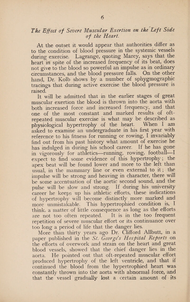 The Effect of Severe Muscular Exertion on the Left Side of the Heart. At the outset it would appear that authorities differ as to the condition of blood pressure in the systemic vessels during exercise. Lagrange, quoting Marey, says that the heart in spite of the increased frequency of its beat, does not give to the blood so powerful an impulse as in ordinary circumstances, and the blood pressure falls. On the other hand, Dr. Kolb shows by a number of sphygmographic tracings that during active exercise the blood pressure is raised. It will be admitted that in the earlier stages of great muscular exertion the blood is thrown into the aorta with both increased force and increased frequency, and that one of the most constant and marked results of oft- repeated muscular exercise is what may be described as physiological hypertrophy of the heart. When I am asked to examine an undergraduate in his first year with reference to his fitness for running or rowing, I invariably find out from his past history what amount of exercise he has indulged in during his school career. If he has gone in vigorously for athletics—running, rowing, football—I expect to find some evidence of this hypertrophy; the apex beat will be found lower and more to the left than usual, in the mammary line or even external to it; the impulse will be strong and heaving in character, there will be some accentuation of the aortic second sound, and the pulse will be slow and strong;. If during his university career he keeps up his athletic efforts, these indications of hypertrophy will become distinctly more marked and more unmistakable. This hypertrophied condition is, I think, a matter of little consequence as long as the efforts are not too often repeated. It is in the too frequent repetition of severe muscular effort or its continuance over too long a period of life that the danger lies. More than thirty years ago Dr. Clifford Allbutt, in a paper published in the St. Georges Hospital Reports on the efforts of overwork and strain on the heart and great blood vessels, showed that the chief danger lies in the aorta. He pointed out that oft-repeated muscular effort produced hypertrophy of the left ventricle, and that if continued the blood from the hypertrophied heart was constantly thrown into the aorta with abnormal force, and that the vessel gradually lost a certain amount of its