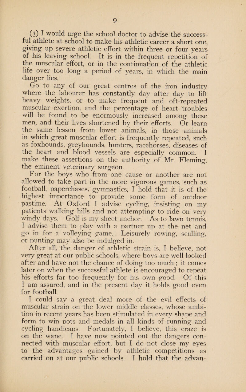 (3) I would urge the school doctor to advise the success¬ ful athlete at school to make his athletic career a short one, giving up severe athletic effort within three or four years of his leaving school. It is in the frequent repetition of the muscular effort, or in the continuation of the athletic life over too long a period of years, in which the main danger lies. Go to any of our great centres of the iron industry where the labourer has constantly day after day to lift heavy weights, or to make frequent and oft-repeated muscular exertion, and the percentage of heart troubles will be found to be enormously increased among these men, and their lives shortened by their efforts. Or learn the same lesson from lower animals, in those animals in which great muscular effort is frequently repeated, such as foxhounds, greyhounds, hunters, racehorses, diseases of the heart and blood vessels are especially common. I make these assertions on the authority of Mr. Fleming, the eminent veterinary surgeon. For the boys who from one cause or another are not allowed to take part in the more vigorous games, such as football, paperchases, gymnastics, I hold that it is of the highest importance to provide some form of outdoor pastime. At Oxford I advise cycling, insisting on my patients walking hills and not attempting to ride on very windy days. Golf is my sheet anchor. As to lawn tennis, T advise them to play with a partner up at the net and go in for a volleying game. Leisurely rowing, sculling, or punting may also be indulged in. After all, the danger of athletic strain is, I believe, not very great at our public schools, where bovs are well looked after and have not the chance of doing too much ; it comes later on when the successful athlete is encouraged to repeat his efforts far too frequently for his own good. Of this I am assured, and in the present day it holds good even for football. I could say a great deal more of the evil effects of muscular strain on the lower middle classes, whose ambi¬ tion in recent years has been stimulated in every shape and form to win pots and medals in all kinds of running and cycling handicaps. Fortunately, T believe, this craze is on the wane. I have now pointed out the dangers con¬ nected with muscular effort, but I do not close my eyes to the advantages gained by athletic competitions as carried on at our public schools, I hold that the ad van-