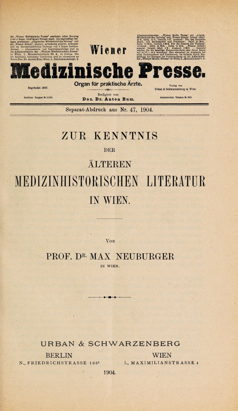 Die Wiener Mediainische I*res8e“ erscheint jeden SoontAg 3 bis 3 Bogen Groß-Quart-Format stark. Als regelmäßige Bei¬ lagen erscheinen: „Allgemeine MllitärärztUche'Zeitang“ und die „Wiener Klinik“, letztere, selbständig geleitet, allmonat¬ lich im durchschnittlichen Umfango von 2 Bogen Lexikon- Format. — Abonnements- und Inaertionsanfti-äge sind an die Administration der ,.Wiener Medizinischen Presse“ in Wien. I,, Maximillanstraße Nr 4. zu richten. bMir die Redaktion bestimmte Zuschriften sind adressieren an Herrn Doz. Dr. Anton Bum,Wien, I., Deutsohmoisterpl. 2. Wiener Abonnementspreise: ^Wiener Medlz. Presse'* mit „Aligcm. Militärärztlioner Zeitung“ und „Wiener ^nik* Inland: Jahrl. 20 K, hälbj. 10 K,'‘viert9lJ. 6 K. Ausland:- Für das Deutsche Reich, alle Bnchbändler und Postämter: Jährl. SOidrk.,^ halb,!. 10 vierteil. S Urk. Für die Staaten dos Weltpost¬ vereines: Jährl. 34Mrk., halbj. 13 MrL „Wiener Klinik“ separat: Inland: Jährl. 8K; Ausland: SMrk ^ Inserate werden für die nspaldre Nonpareille-Zeile oder deren Raum mit 50 Pf. = 60 h berechnet. Man abonniert im Auslände bei allen Buchhändlern and Postämter^, im Inlande durch Ein- seodung des Betrages per Poatanweisang an die Adminlatr. der „wiener Medlz. jTesse“ in Wlen.I., MaxlmiUans*r. 4. Medizinische Presse. Begründet 1860. Bedaktion; Telepbcn Rr. 13.649- Organ für praktische Ärzte. -—---- Redigiert von Doz. Dr. Antou Bum. Verlag von Urban & Schwarzenberg in Wien. Admlnistratiga; Tslephoo Sr. 9104. Separat-Abdruck aus Nr. 47, 1904. ZUR KENNTNIS DEE ÄLTEREN MEDIZINHISTORISCHEN LITERATUR IN WIEN. Von PROF. D® MAX NEUBURGER IN WIEN. -- —-- URBAN & SCHWARZENBERG BERLIN N., FRIEDRICHSTRASSE 10 5^ 1904. WIEN L, MAXIMILIANSTRASSE 4