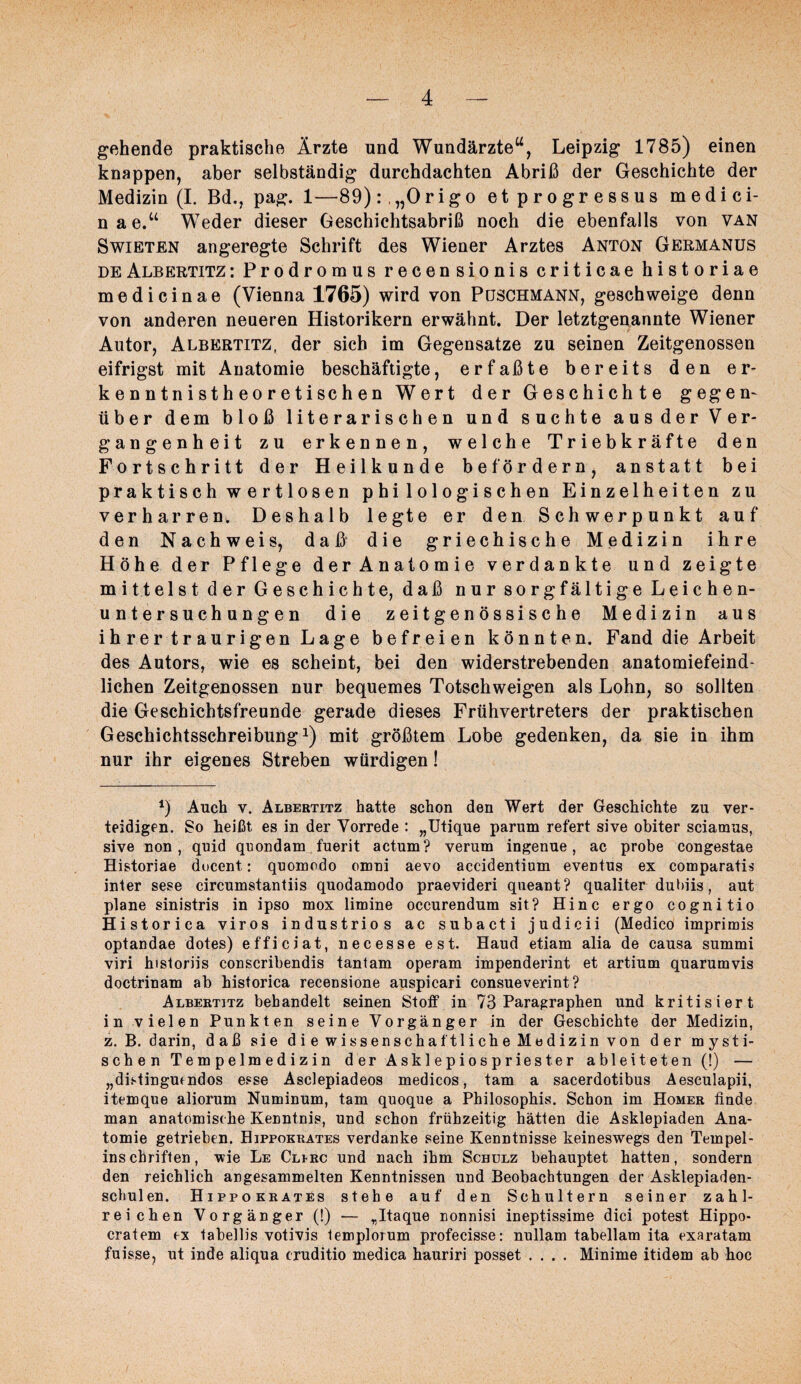 gehende praktische Ärzte und Wundärzte^^, Leipzig 1785) einen knappen, aber selbständig durchdachten Abriß der Geschichte der Medizin (I. Bd., pag. 1—89) :,„Origo etprogressus medici- nae.“ Weder dieser Oeschichtsabriß noch die ebenfalls von van SwiETEN angeregte Schrift des Wiener Arztes Anton Germanus DE Albertitz : Prodromus recensionis criticae historiae me di ein ae (Vienna 1765) wird von Puschmann, geschweige denn von anderen neueren Historikern erwähnt. Der letztgenannte Wiener Autor, Albertitz, der sich im Gegensätze zu seinen Zeitgenossen eifrigst mit Anatomie beschäftigte, erfaßte bereits den er¬ kenntnistheoretischen Wert der Geschichte gegen¬ über dem bloß literarischen und suchte aus der Ver¬ gangenheit zu erkennen, welche Triebkräfte den Fortschritt der Heilkunde befördern, anstatt bei praktisch wertlosen philologischen Einzelheiten zu verharren. Deshalb legte er den Schwerpunkt auf den Nachweis, daß die griechische Medizin ihre Höhe der Pflege der Anatomie verdankte und zeigte mittelst der Geschichte, daß nur sorgfältige Leichen¬ untersuchungen die zeitgenössische Medizin aus ihrer traurigen Lage befreien könnten. Fand die Arbeit des Autors, wie es scheint, bei den widerstrebenden anatomiefeind¬ lichen Zeitgenossen nur bequemes Totschweigen als Lohn, so sollten die Geschichtsfreunde gerade dieses Frühvertreters der praktischen Geschichtsschreibung 1) mit größtem Lobe gedenken, da sie in ihm nur ihr eigenes Streben würdigen! Auch V. Albertitz hatte schon den Wert der Geschichte zu ver¬ teidigen. So heißt es in der Vorrede : „Utique parum refert sive obiter sciamus, sive non, quid quondam fuerit actum? verum ingenue, ac probe congestae Historiae docent: quomodo omni aevo accidentium eventus ex comparatis inter sese circumstantiis quodamodo praevideri queant? qualiter dubiis, aut plane sinistris in ipso mox limine occurendum sit? Hinc ergo cognitio Historica viros ind ustrios ac subacti judicii (Medico imprimis optandae dotes) efficiat, necesse est. Hand etiam alia de causa summi viri hisloriis conscribendis tantam operam impenderint et artium quarumvis doctrinam ab historica recensione auspicari consueverint? Albertitz behandelt seinen Stoff in 73 Paragraphen und kritisiert in vielen Punkten seine Vorgänger in der Geschichte der Medizin, z. B. darin, daß sie die wissenschaftliche Medizin von der mysti¬ schen Tempelmedizin der Asklepiospriester ableiteten (!) — „distingmndos esse Asclepiadeos medicos, tarn a sacerdotibus Aesculapii, itemque aliorum Numinum, tarn quoque a Philosophis. Schon im Homer finde man anatomische Kenntnis, und schon frühzeitig hätten die Asklepiaden Ana¬ tomie getrieben. Hippokrates verdanke seine Kenntnisse keineswegs den Tempel- inschriffen, wie Le Clirc und nach ihm Schulz behauptet hatten, sondern den reichlich angesammelten Kenntnissen und Beobachtungen der Asklepiaden- schulen. Hippokrates stehe auf den Schultern seiner zahl¬ reichen Vorgänger (!) — „Itaque nonnisi ineptissime dici potest Hippo- cratem ex tabellis votivis lemploium profecisse: nullam tabellam ita exaratam fuisse, ut inde aliqua cruditio medica hauriri posset .... Minime itidem ab hoc