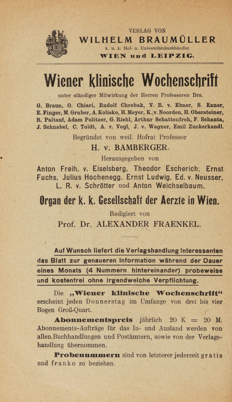 VERLAG VON WILHELM BRAUMÜLLER k. u. k. Hof- u. Universitätsbuchhändler WIEN und EEIPÄIG. Wiener Klioisclie Wochensclirift unter ständiger Mitwirkung der Herren Professoren Drs. G. Braun, 0. Chiari, Rudolf Chrobak, V. R. v. Ebner, S. Exner, E. Finger, M.Gruber, A.Kolisko, H. Meyer, K.jv. Noorden, H. Obersteiner, R. Paltauf, Adam Politzer, G. Riehl, Arthur Schattenfroh, F. Schauta, J. Schnabel, C. Toldt, A. v. Vogl, J. v. Wagner, Emil Zuckerkandl. Begründet von weil. Hofrat Professor H. V. BAMBERGER. Herausgegeben von Anton Freih. v. Eiseisberg, Theodor Escherich, Ernst Fuchs, Julius Hochenegg, Ernst Ludwig, Ed. v. Neusser, L. R. V. Schrötter nnd Anton Weichselbaum. Organ der k. k. Gesellscliafl der Aerzle io Wien. Redigiert von Prof. Dr. ALEXANDER FRAENKEL. Auf Wunsch Hefert die Verlagshandlung Interessenten das Blatt zur genaueren Information während der Dauer eines Monats (4 Nummern hintereinander) probeweise und kostenfrei ohne irgendwelche Verpflichtung. Die „Wiener klinisclie Woclienscliritt^* erscheint jeden Donnerstag im Umfange von drei bis vier Bogen Groß-Quart. Abonnementspreis jährlich 20 K = 20 M. Abonnements-Aufträge für das In- und Ausland werden von allen Buchhandlungen und Postämtern, sowie von der Verlags¬ handlung übernommen. Probenummern sind von letzterer jederzeit gratis und franko zu beziehen.