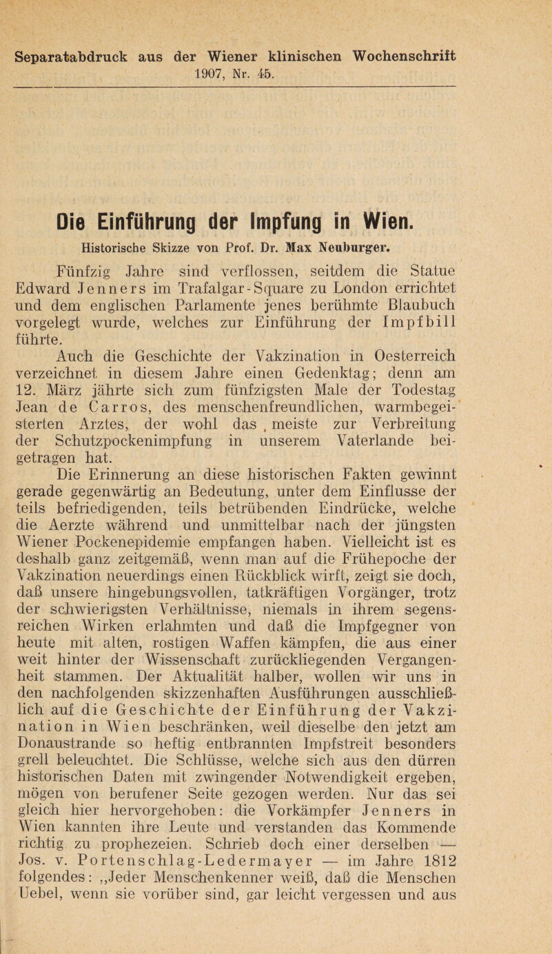 Separatabdruck aus der Wiener klinischen Wochenschrift 1907, Nr. 45. Die Einführung der Impfung in Wien. Historische Skizze von Prof. Dr. Max Neuburger. Fünfzig Jahre sind verflossen, seitdem die Statue Edward Jenners im Trafalgar-Square zu London errichtet und dem englischen Parlamente jenes berühmte Blaubuch vorgelegt wurde, welches zur Einführung der Impfbill führte. Auch die Geschichte der Vakzination in Oesterreich verzeichnet in diesem Jahre einen Gedenktag; denn am 12. März jährte sich zum fünfzigsten Male der Todestag Jean de Car ros, des menschenfreundlichen, warmbegei¬ sterten Arztes, der wohl das . meiste zur Verbreitung der Schutzpockenimpfung in unserem Vaterlande bei¬ getragen hat. Die Erinnerung an diese historischen Fakten gewinnt gerade gegenwärtig an Bedeutung, unter dem Einflüsse der teils befriedigenden, teils betrübenden Eindrücke, welche die Aerzte während und unmittelbar nach der jüngsten Wiener Pockenepidemie empfangen haben. Vielleicht ist es deshalb ganz zeitgemäßi, wenn man auf die Frühepoche der Vakzination neuerdings einen Rückblick wirft, zeigt sie doch, daß unsere hingebungsvollen, tatkräftigen Vorgänger, trotz der schwierigsten Verhältnisse, niemals in ihrem segens¬ reichen Wirken erlahmten und daß die Impfgegner von heute mit alten, rostigen Waffen .kämpfen, die auSi einer weit hinter der Wissenschaft zurückliegenden Vergangen¬ heit stammen. Der Aktualität halber, wollen wir uns in den nachfolgenden skizzenhaften Ausführungen ausschließ¬ lich auf die Geschichte der Einführung der Vakzi¬ nation in Wien beschränken, weil dieselbe den jetzt am Donaustrande so heftig entbrannten Impfstreit besonders grell beleuchtet. Die Schlüsse, welche sich aus den dürren historischen Daten mit zwingender iNotwendigkeit ergeben, mögen von berufener Seite gezogen werden. Nur das> sei gleich hier hervorgehoben: die Vorkämpfer Jenners in Wien kannten ihre Leute und verstanden das Kommende richtig zu prophezeien. Schrieb doch einer derselben — Jos. V. Portenschlag-Ledermayer — im Jahre 1812 folgendes: ,,Jeder Menschenkenner weiß, daß die Menschen Uebel, wenn sie vorüber sind, gar leicht vergessen und aus