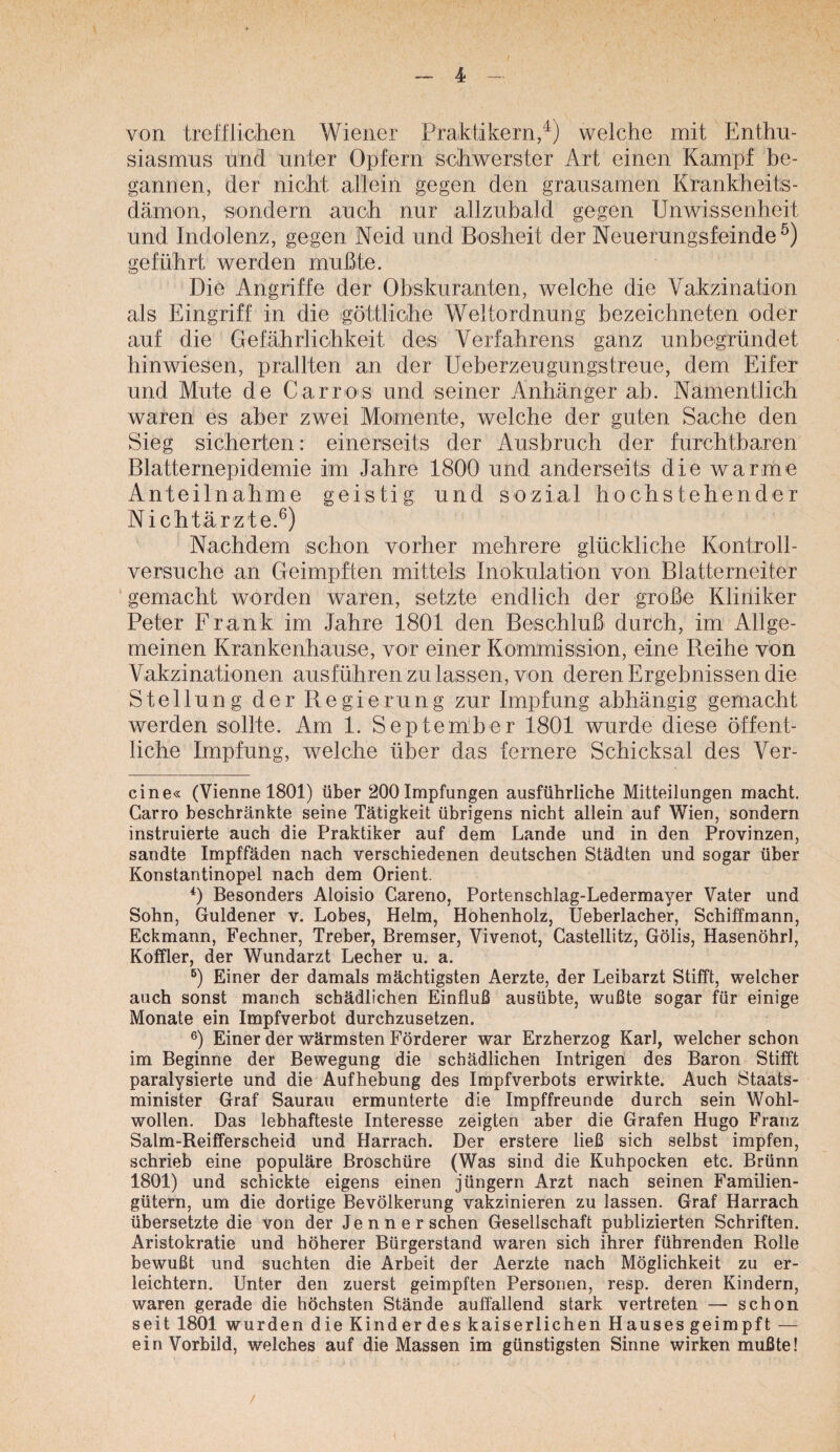 von trefflicihen Wiener Praktikern/) welche mit Enthu¬ siasmus und unter Opfern schwerster Art einen Kampf be¬ gannen, der nicht allein gegen den grausamen Krankheits¬ dämon, sondern auch nur allzubald gegen Unwissenheit und Indolenz, gegen Neid und Bosheit der Neuerungsfeinde geführt werden mußte. Die Angriffe der Ohskuranten, welche die Vakzination als Eingriff in die igöttliche Weltordnung bezeichneten oder auf die Gefährlichkeit des^ Verfahrens ganz unbegründet hinwiesen, prallten an der Ueberzeugungstreue, dem Eifer und Mute de Carros und seiner Anhänger ab. Namentlich waren es aber zwei Momente, welche der guten Sache den Sieg sicherten: einerseits der Ausbruch der furchtbaren Blatternepidemie im Jahre 1800 und anderseits die warme Anteilnahme geistig und sozial hochstehender Nichtärzte.^) Nachdem schon vorher mehrere glückliche Kontroll- versuche an Geimpften mittels Inokulation von Blatterneiter ‘ gemacht worden waren, setzte endlich der große Kliniker Peter Erank im Jahre 1801 den Beschluß durch, im Allge¬ meinen Krankenhause, vor einer Kommission, eine Reihe von Vakzinationen ausführen zu lassen, von deren Ergebnissen die Stellung der Regierung zur Impfung abhängig gemacht werden sollte. Am 1. Septem'ber 1801 wurde diese öffent¬ liche Impfung, welche über das fernere Schicksal des Ver¬ eine« (Vienne 1801) über 200 Impfungen ausführliche Mitteilungen macht. Garro beschränkte seine Tätigkeit übrigens nicht allein auf Wien, sondern instruierte auch die Praktiker auf dem Lande und in den Provinzen, sandte Impffäden nach verschiedenen deutschen Städten und sogar über Konstantinopel nach dem Orient. 0 Besonders Aloisio Careno, Portenschlag-Ledermayer Vater und Sohn, Güldener v. Lobes, Helm, Hohenholz, Ueberlacher, Schiffmann, Eckmann, Fechner, Treber, Bremser, Vivenot, Castellitz, Gölis, Hasenohr!, Koffler, der Wundarzt Lecher u. a. 0 Einer der damals mächtigsten Aerzte, der Leibarzt Stifft, welcher auch sonst manch schädlichen Einfluß ausübte, wußte sogar für einige Monate ein Impfverbot durchzusetzen. Einer der wärmsten Förderer war Erzherzog Karl, welcher schon im Beginne der Bewegung die schädlichen Intrigen des Baron Stifft paralysierte und die Aufhebung des Impfverbots erwirkte. Auch Staats¬ minister Graf Saurau ermunterte die Impffreunde durch sein Wohl¬ wollen. Das lebhafteste Interesse zeigten aber die Grafen Hugo Franz Salm-Reifferscheid und Harrach. Der erstere ließ sich selbst impfen, schrieb eine populäre Broschüre (Was sind die Kuhpocken etc. Brünn 1801) und schickte eigens einen Jüngern Arzt nach seinen Familien¬ gütern, um die dortige Bevölkerung vakzinieren zu lassen. Graf Harrach übersetzte die von der Jenner sehen Gesellschaft publizierten Schriften. Aristokratie und höherer Bürgerstand waren sich ihrer führenden Rolle bewußt und suchten die Arbeit der Aerzte nach Möglichkeit zu er¬ leichtern. Unter den zuerst geimpften Personen, resp. deren Kindern, waren gerade die höchsten Stände auffallend stark vertreten — schon seit 1801 wurden die Kinder des kaiserlichen Hauses geimpft — ein Vorbild, welches auf die Massen im günstigsten Sinne wirken mußte! /