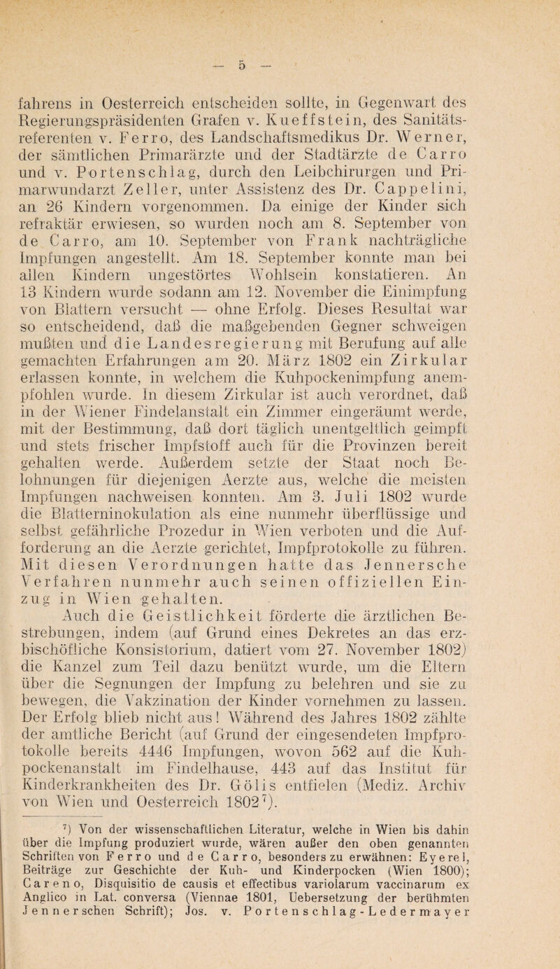 falirens in Oesterreicli entscheiden sollte, in Gegenwart des Regierungispräsidenten Grafen v. Kueffstein, des Sanitäts¬ referenten V. Ferro, des Landsciiaftsmedikus Dr. Werner, der säiTitlichen Primarärzte und der Stadtärzte de Carro und V. Portenschlag, durch den Leibchirurgen und Pri- marwundarzt Zeller, unter Assistenz des Dr. Cappelini, an 26 Kindern vorgenommen. Da einige der Kinder sich refraktär erwiesen, so wurden noch am 8. September von de Carro, am 10. September von Frank nachträgliche Impfungen angestellt. Am 18. September konnte man bei allen Kindern ungestörtes Wohlsein konstatieren. An 13 Kindern vairde sodann am 12. November die Einimpfung von Blattern versucht — ohne Erfolg. Dieses Resultat war so entscheidend, daß die maßgebenden Gegner schweigen mußten und die Landesregierung mit Berufung auf alle gemachten Erfahrungen am 20. März 1802 ein Zirkular erlassen konnte, in welchem die Kuhpockenimpfung anem¬ pfohlen wurde. In diesem Zirkular ist auch verordnet, daß in der Wiener Findelanstalt ein Zimmer eingeräumt werde, mit der Bestimmung, daß dort täglich unentgeltlich geimpft und stets frischer Impfstoff auch für die Provinzen bereit gehalten werde. Außerdem setzte der Staat noch Be¬ lohnungen für diejenigen Aerzte aus, welche die meisten Impfungen nachweisen konnten. Am 3. Juli 1802 wurde die Blatterninokulation als eine nunmehr überflüssige und selbst gefährliche Prozedur in Wien verboten und die Auf¬ forderung an die Aerzte gerichtet, Impfprotokolle zu führen. Mit diesen Verordnungen hatte das Jennersche Verfahren nunmehr auch seinen offiziellen Ein¬ zug in Wien gehalten. Auch die Geistlichkeit förderte die ärztlichen Be¬ strebungen, indem (auf Grund eines Dekretes an das erz- bischöfliche Konsistorium, datiert vom 27. November 1802} die Kanzel zum Teil dazu benützt wurde, um die Eltern über die Segnungen der Impfung zu belehren und sie zu bewegen, die Vakzination der Kinder vornehmen zu lassen. Der Erfolg blieb nicht aus! Während des Jahres 1802 zählte der amtliche Bericht (auf Grund der eingesendeten Impfpro- tokolle bereits 4446 Impfungen, wovon 562 auf die Kuh- pockenanstalt im Findelhause, 443 auf das Institut für Kinderkrankheiten des Dr. Gölis entfielen (Mediz. Archiv von Wien und Oesterreich 1802''). Von der wissenschaftlichen Literatur, welche in Wien bis dahin über die Impfung produziert wurde, wären außer den oben genannten Schriften von Ferro und de Carro, besonders zu erwähnen: Eyerel, Beiträge zur Geschichte der Kuh- und Kinderpocken (Wien 1800); Careno, Disquisitio de causis et effectibus variolarum vaccinarum ex Anglico in Lat. conversa (Viennae 1801, Uebersetzung der berühmten Jenner sehen Schrift); Jos. v. Portenschlag-Ledermayer