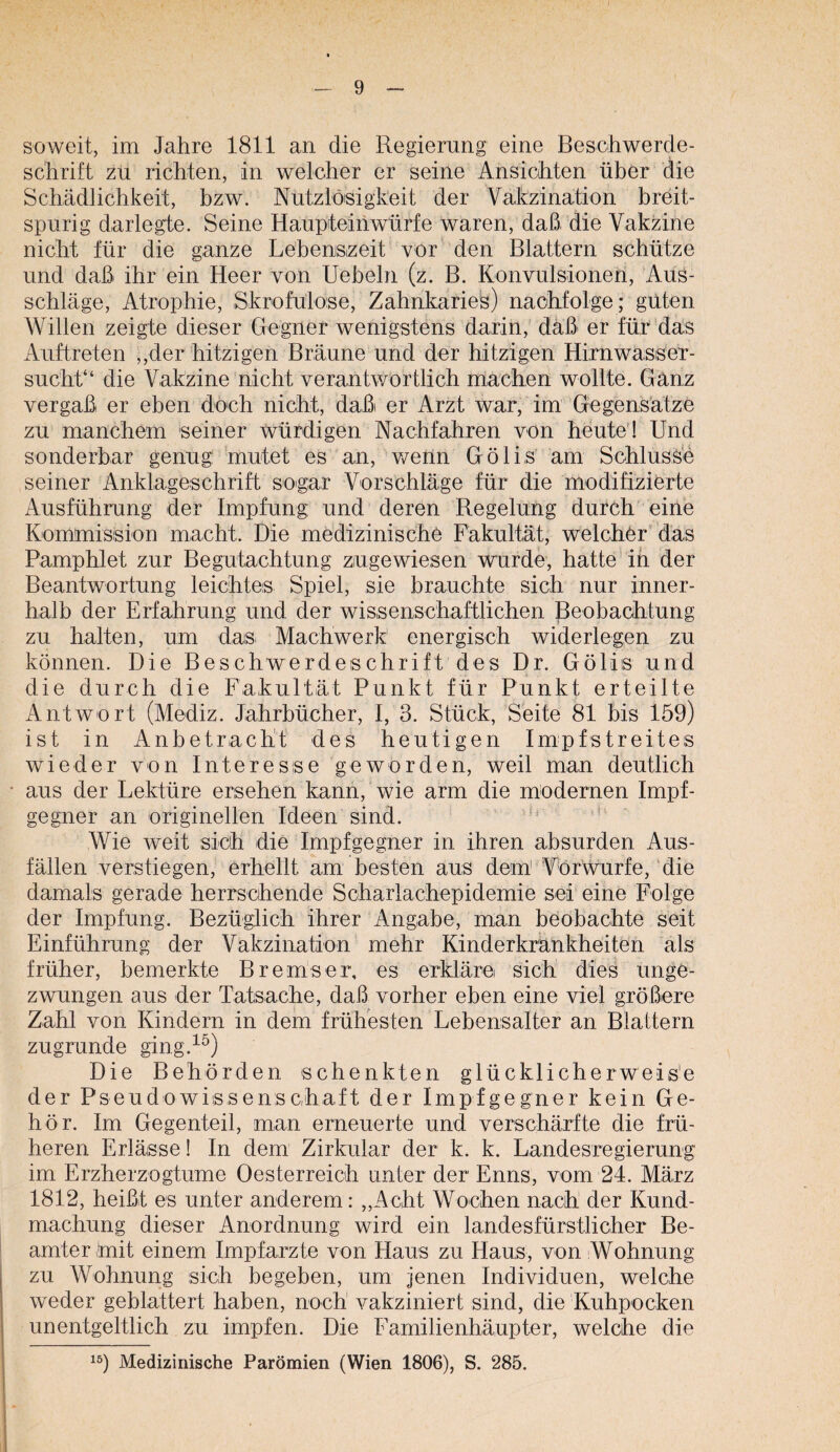 soweit, im Jahre 1811 an die Regierung eine Beschwerde¬ schrift zu richten, in welcher er seine Ansichten über die Schädlichkeit, bzw. Nutzlöisigkeit der Vakzination breit¬ spurig darlegte. Seine Haupteinwürfe waren, daß die Vakzine nicht für die ganze Lebenszeit vor den Blattern schütze und daß ihr ein Heer von Uebeln (z. B. Konvulsionen, Aus¬ schläge, Atrophie, Skrofulöse, Zahnkaries) naohfolge; güten Willen zeigte dieser Gegner wenigstens darin, daß er für das Auftreten ,,der hitzigen Bräune und der hitzigen Hirnwasser¬ sucht“ die Vakzine nicht verantv/ortlich machen wollte. Ganz vergaß er eben doch nicht, daß er Arzt war, im Gegensätze zu manchem seiner würdigen Nachfahren von heute’! Und sonderbar genug mutet es an, v/enn Gölis am Schlüsse seiner Anklageschrift sogar Vorschläge für die modifizierte Ausführung der Impfung und deren Regelung durch eine Kommission macht. Die medizinische Fakultät, welcher'das Pamphlet zur Begutachtung zugewiesen wurde, hatte’in der Beantwortung leichtes Spiel, sie brauchte sich nur inner¬ halb der Erfahrung und der wissenschaftlichen Beobachtung zu halten, um das^ Machwerk energisch widerlegen zu können. Die Beschwerdeschrift des Dr. Gölis und die durch die Fakultät Punkt für Punkt erteilte Antwort (Mediz. Jahrbücher, I, 3. Stück, Seite 81 bis 159) ist in Anbetracht des heutigen Impfstreites wieder von Interesse geworden, weil man deutlich aus der Lektüre ersehen kann, wie arm die modernen Impf¬ gegner an originellen Ideen sind. ' “ Wie weit sich die Impfgegner in ihren absurden Aus¬ fällen verstiegen, erhellt am besten aus dem Vörwurfe, die damals gerade herrschende Scharlachepidemie sei eine Folge der Impfung. Bezüglich ihrer Angabe, man beobachte seit Einführung der Vakzination mehr Kinderkrankheiten als früher, bemerkte Bremser, es erkläre sich dies unge¬ zwungen aus der Tatsache, daß vorher eben eine viel größere Zahl von Kindern in dem frühesten Lebensalter an Blattern zugrunde ging.^^) Die Behörden schenkten glücklicherweise der Pseudowissensehaft der Impfgegner kein Ge¬ hör. Im Gegenteil, man erneuerte und verschärfte die frü¬ heren Erlässe! In dem Zirkular der k. k. Landesregierung im Erzherzogtume Oesterreich unter der Enns, vom 24. März 1812, heißt es unter anderem: „Acht Wochen nach der Kund¬ machung dieser Anordnung wird ein landesfürstlicher Be¬ amter mit einem Impfarzte von Haus zu Haus, von Wohnung zu Wohnung sich begeben, um jenen Individuen, welche weder geblättert haben, noch vakziniert sind, die Kuhpocken unentgeltlich zu impfen. Die Familienhäupter, welche die ^5) Medizinische Parömien (Wien 1806), S. 285.