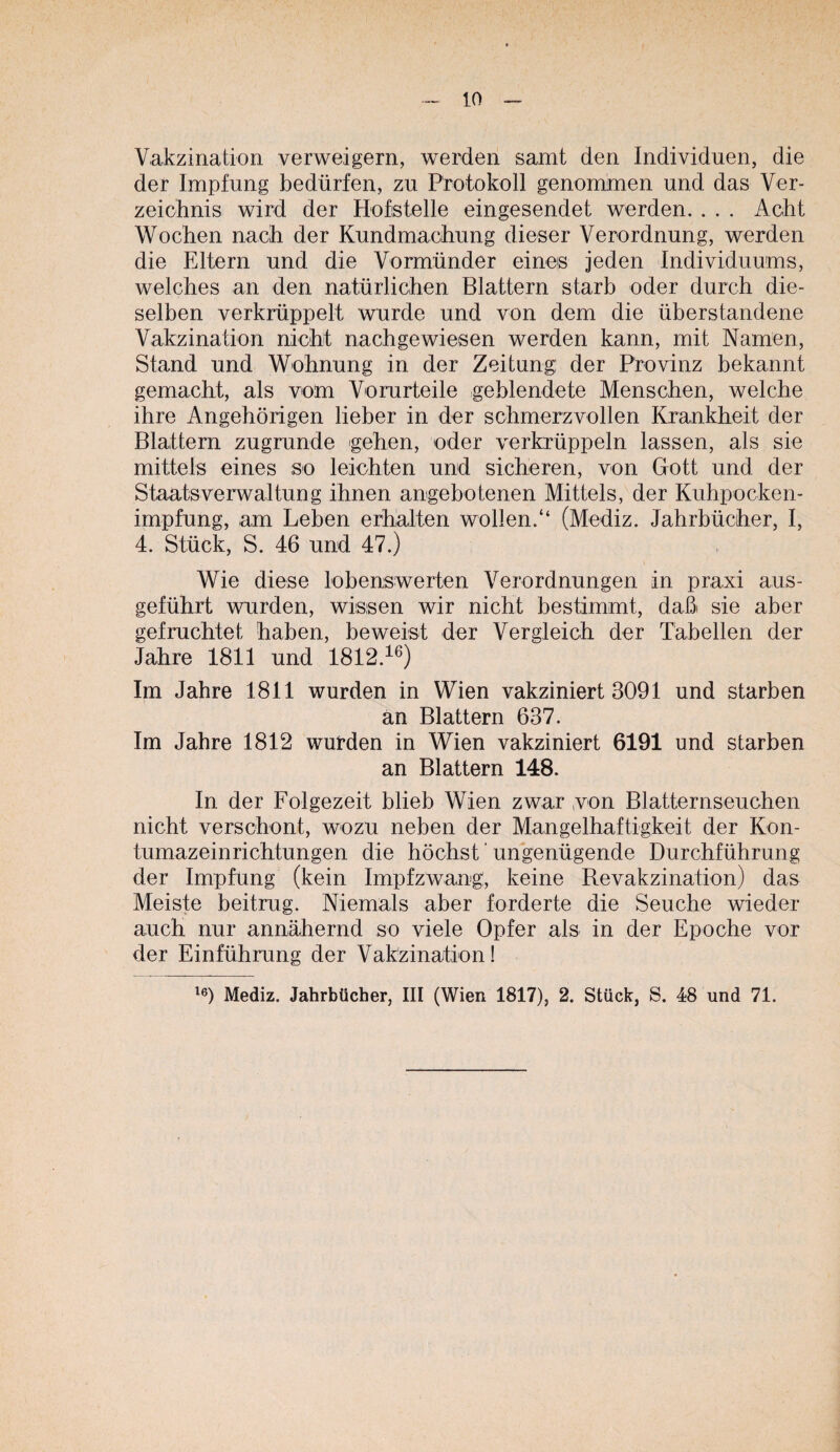 Vakzination verweigern, werden samt den Individuen, die der Impfung bedürfen, zu Protokoll genommen und das Ver¬ zeichnis wird der Hofistelle eingesendet werden. . . . Acht Wochen nach der Kundmachung dieser Verordnung, werden die Eltern und die Vormünder eines jeden Individuums, welches an den natürlichen Blattern starb oder durch die¬ selben verkrüppelt wurde und von dem die überstandene Vakzination nicht nachgewiesen werden kann, mit Namen, Stand und Wohnung in der Zeitung: der Provinz bekannt gemacht, als vom Vorurteile geblendete Menschen, welche ihre Angehörigen lieber in der schmerzvollen Krankheit der Blattern zugrunde gehen, oder verkrüppeln lassen, als sie mittels eines so leichten und sicheren, von Gott und der Staatsverwaltung ihnen angebotenen Mittels, der Kuhpocken¬ impfung, am Leben erhalten wollen.“ (Mediz. Jahrbücher, I, 4. Stück, S. 46 und 47.) Wie diese lobenswerten Verordnungen in praxi aus¬ geführt wurden, wissen wir nicht bestimmt, daß sie aber gefruchtet haben, beweist der Vergleich der Tabellen der Jahre 1811 und 1812.^^) Im Jahre 1811 wurden in Wien vakziniert 3091 und starben an Blattern 637. Im Jahre 1812 wurden in Wien vakziniert 6191 und starben an Blattern 148. In der Folgezeit blieb Wien zwar von Blatternseuchen nicht verschont, wozu neben der Mangelhaftigkeit der Kon¬ tumazeinrichtungen die höchst ’ ungenügende Durchführung der Impfung (kein Impfzwang, keine Revakzination) das Meiste beitrug. Niemals aber forderte die Seuche wieder auch nur annähernd so viele Opfer als in der Epoche vor der Einführung der Vakzination! Mediz. Jahrbücher, III (Wien 1817), 2. Stück, S. 48 und 71.