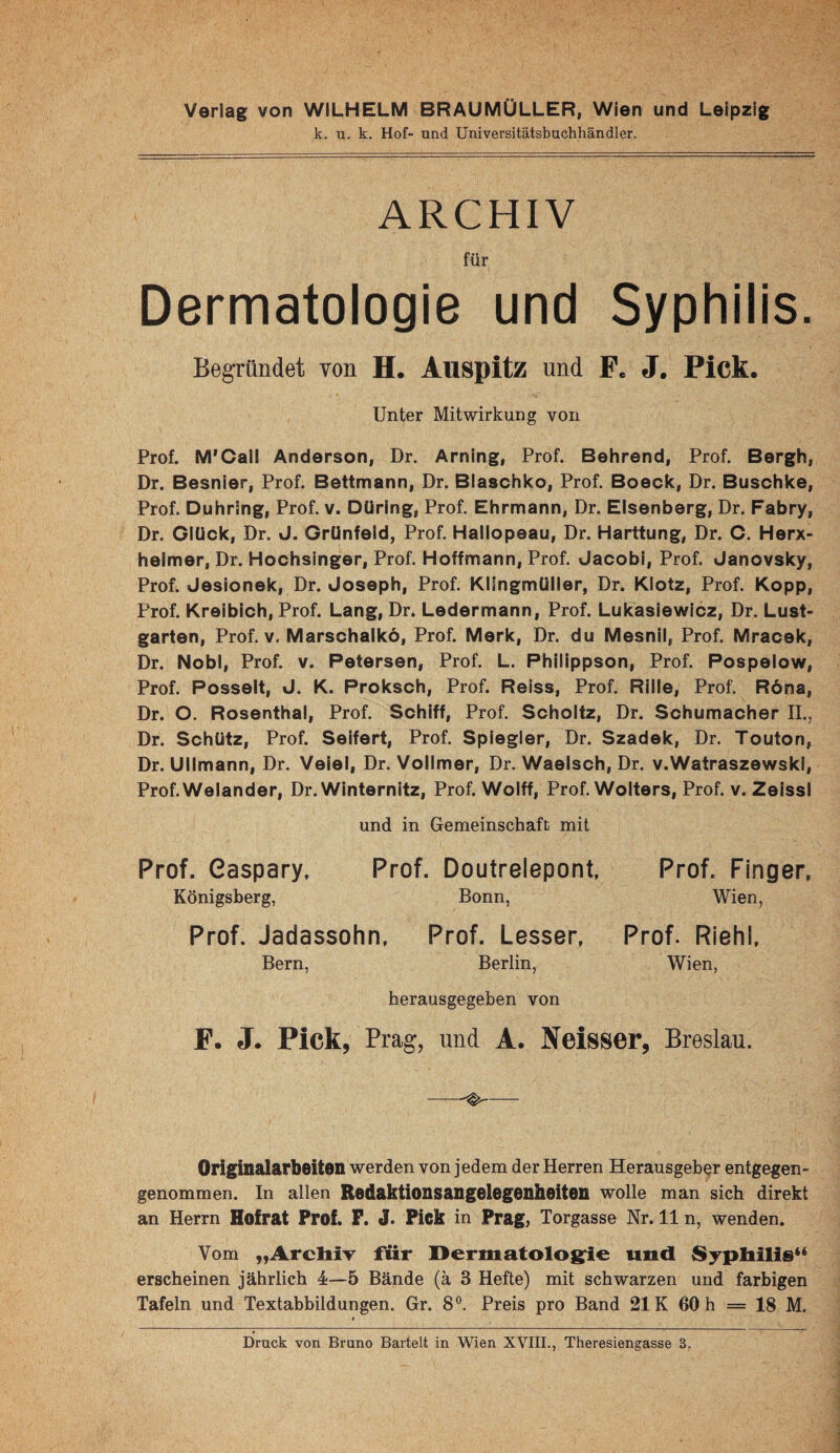 Verlag von WILHELM BRAUMÜLLER, Wien und Leipzig k. u. k. Hof- und Universitätsbuchhändler. ARCHIV für Dermatologie und Syphilis. Begründet von H. Auspitz und P. J. Pick. Unter Mitwirkung von Prof. M*Call Anderson, Dr. Arning, Prof. Behrend, Prof. Bergh, Dr. Besnier, Prof. Bettmann, Dr. Blaschko, Prof. Boeck, Dr. Buschke, Prof. Duhring, Prof. v. Düring, Prof. Ehrmann, Dr. Elsenberg, Dr. Fabry, Dr. Glück, Dr. J. Grünfeld, Prof. Hailopeau, Dr. Harttung, Dr. C. Herx- helmer, Dr. Hochsinger, Prof. Hoffmann, Prof. Jacobi, Prof. Janovsky, Prof. Jesionek, Dr. Joseph, Prof. Klingmüiler, Dr. Klotz, Prof. Kopp, Prof. Krelbich, Prof. Lang, Dr. Ledermann, Prof. Lukasiewicz, Dr. Lust¬ garten, Prof. V. Marschaikö, Prof. Merk, Dr. du Mesnil, Prof. Mracek, Dr. Nobl, Prof. v. Petersen, Prof. L. Phllippson, Prof. Pospelow, Prof. Posselt, J. K. Proksch, Prof. Reiss, Prof. Rille, Prof. R6na, Dr. O. Rosenthal, Prof. Schiff, Prof. Scholtz, Dr. Schumacher II., Dr. Schütz, Prof. Seifert, Prof. Splegler, Dr. Szadek, Dr. Touton, Dr. Ulimann, Dr. Veiel, Dr. Vollmer, Dr. Waelsch, Dr. v.WatraszewskI, Prof.Welander, Dr. Winternitz, Prof. Wolff, Prof. Wolters, Prof. v. Zeissl und in Gemeinschaft mit Prof. Gaspary, Prof. Doutrelepont, Prof. Finger, Königsberg, Bonn, Wien, Prof. Jadassohn, Prof. Lesser, Prof. Riehl, Bern, Berlin, Wien, herausgegeben von F. J. Pick, Prag, und A. Jfeisser, Breslau. -^- Originalarbeiton werden von jedem der Herren Herausgeber entgegen¬ genommen. In allen Redaktionsangelegenheitoii wolle man sich direkt an Herrn Hofrat Prof. P. J. Pick in Prag, Torgasse Nr. 11 n, wenden. Vom „Archiv für Dermatolos^ie und Syphilis“ erscheinen jährlich 4—5 Bände (ä 3 Hefte) mit schwarzen und farbigen Tafeln und Textabbildungen. Gr. 8°. Preis pro Band 21K 60 h = 18 M. »