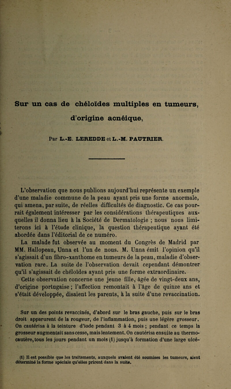 Sur un cas de chéloïdes multiples en tumeurs, d’origine acnéique, Par L.-E. LEREDDE et L.-M. PAUTRIER. L’observation que nous publions aujourd’hui représente un exemple d’une maladie commune de la peau ayant pris une forme anormale, qui amena, par suite, de réelles difficultés de diagnostic. Ce cas pour¬ rait également intéresser par les considérations thérapeutiques aux¬ quelles il donna lieu à la Société de Dermatologie ; nous nous limi¬ terons ici à l’étude clinique, la question thérapeutique ayant été abordée dans l’éditorial de ce numéro. La malade fut observée au moment du Congrès de Madrid par MM. Hallopeau, Unna et l’un de nous. M. Unna émit l’opinion qu’il s’agissait d’un fibro-xanthome en tumeurs de la peau, maladie d’obser¬ vation rare. La suite de l’observation devait cependant démontrer qu’il s’agissait de chéloïdes ayant pris une forme extraordinaire. Cette observation concerne une jeune fille, âgée de vingt-deux ans, d’origine portugaise ; l’affection remontait à l’âge de quinze ans et s’était développée, disaient les parents, à la suite d’une revaccination. Sur un des points revaccinés, d’abord sur le bras gauche, puis sur le bras droit apparurent de la rougeur, de l’inflammation, puis une légère grosseur. On cautérisa à la teinture d’iode pendant 3 à 4 mois ; pendant ce temps la grosseur augmentait sans cesse, mais lentement. On cautérisa ensuite au thermo¬ cautère, tous les jours pendant un mois (1) jusqu’à formation d’une large ulcé- (1) Il est possible que les traitements, auxquels avaient été soumises les tumeurs, aient déterminé la forme spéciale qu’elles prirent dans la suite.