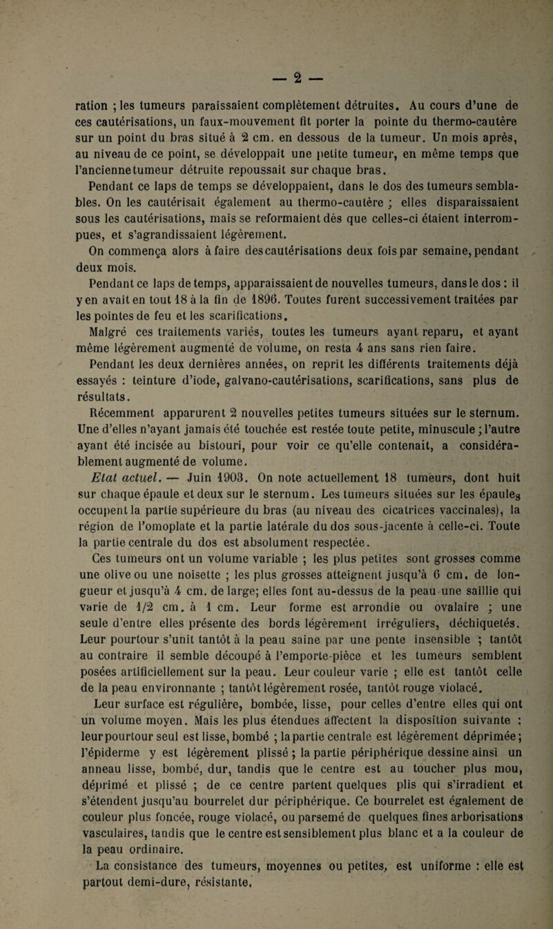 — 2 — ration ; les tumeurs paraissaient complètement détruites. Au cours d’une de ces cautérisations, un faux-mouvement fît porter la pointe du thermo-cautère sur un point du bras situé à 2 cm. en dessous de la tumeur. Un mois après, au niveau de ce point, se développait une petite tumeur, en même temps que l’ancienne tumeur détruite repoussait sur chaque bras. Pendant ce laps de temps se développaient, dans le dos des tumeurs sembla¬ bles. On les cautérisait également au thermo-cautère ; elles disparaissaient sous les cautérisations, mais se reformaient dès que celles-ci étaient interrom¬ pues, et s’agrandissaient légèrement. On commença alors à faire des cautérisations deux fois par semaine, pendant deux mois. Pendant ce laps de temps, apparaissaient de nouvelles tumeurs, dans le dos : il yen avait en tout 18 à la fin de 1896. Toutes furent successivement traitées par les pointes de feu et les scarifications. Malgré ces traitements variés, toutes les tumeurs ayant reparu, et ayant même légèrement augmenté de volume, on resta 4 ans sans rien faire. Pendant les deux dernières années, on reprit les différents traitements déjà essayés : teinture d’iode, galvano-cautérisations, scarifications, sans plus de résultats. Récemment apparurent 2 nouvelles petites tumeurs situées sur le sternum. Une d’elles n’ayant jamais été touchée est restée toute petite, minuscule ; l’autre ayant été incisée au bistouri, pour voir ce qu’elle contenait, a considéra¬ blement augmenté de volume. Etat actuel. — Juin 1903. On note actuellement 18 tumeurs, dont huit sur chaque épaule et deux sur le sternum. Les tumeurs situées sur les épaules occupent la partie supérieure du bras (au niveau des cicatrices vaccinales), la région de l’omoplate et la partie latérale du dos sous-jacente à celle-ci. Toute la partie centrale du dos est absolument respectée. Ces tumeurs ont un volume variable ; les plus petites sont grosses comme une olive ou une noisette ; les plus grosses atteignent jusqu’à 6 cm. de lon¬ gueur et jusqu’à 4 cm. de large; elles font au-dessus de la peau une saillie qui varie de 1/2 cm. à 1 cm. Leur forme est arrondie ou ovalaire ; une seule d’entre elles présente des bords légèrement irréguliers, déchiquetés. Leur pourtour s’unit tantôt à la peau saine par une pente insensible ; tantôt au contraire il semble découpé à l’emporte-pièce et les tumeurs semblent posées artificiellement sur la peau. Leur couleur varie ; elle est tantôt celle de la peau environnante ; tantôt légèrement rosée, tantôt rouge violacé. Leur surface est régulière, bombée, lisse, pour celles d’entre elles qui ont un volume moyen. Mais les plus étendues affectent la disposition suivante : leurpourtour seul est lisse, bombé ; la partie centrale est légèrement déprimée; l’épiderme y est légèrement plissé ; la partie périphérique dessine ainsi un anneau lisse, bombé, dur, tandis que le centre est au toucher plus mou, déprimé et plissé ; de ce centre partent quelques plis qui s’irradient et s’étendent jusqu’au bourrelet dur périphérique. Ce bourrelet est également de couleur plus foncée, rouge violacé, ou parsemé de quelques fines arborisations vasculaires, tandis que le centre est sensiblement plus blanc et a la couleur de la peau ordinaire. La consistance des tumeurs, moyennes ou petites, est uniforme ; elle est partout demi-dure, résistante.