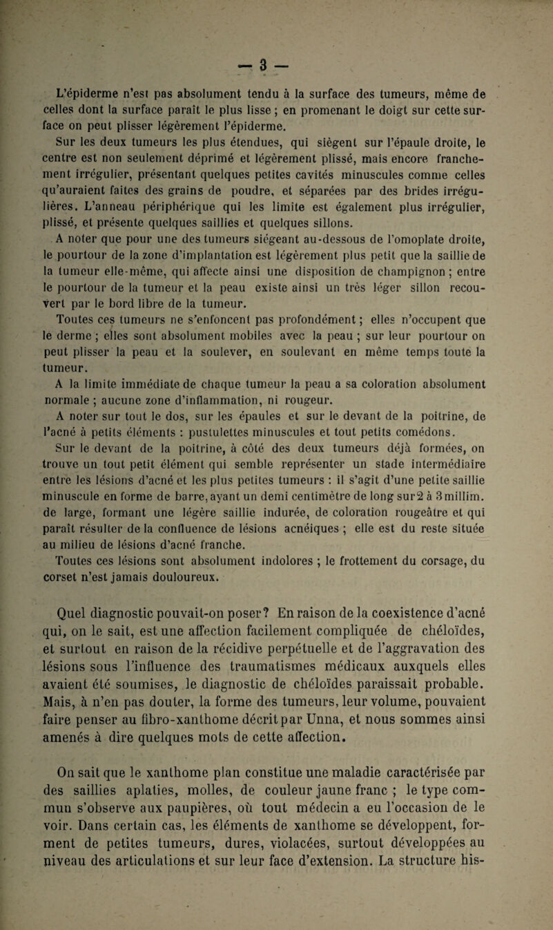 L’épiderme n’est pas absolument tendu à la surface des tumeurs, même de celles dont la surface paraît le plus lisse ; en promenant le doigt sur cette sur¬ face on peut plisser légèrement l’épiderme. Sur les deux tumeurs les plus étendues, qui siègent sur l’épaule droite, le centre est non seulement déprimé et légèrement plissé, mais encore franche¬ ment irrégulier, présentant quelques petites cavités minuscules comme celles qu’auraient faites des grains de poudre, et séparées par des brides irrégu¬ lières. L’anneau périphérique qui les limite est également plus irrégulier, plissé, et présente quelques saillies et quelques sillons. A noter que pour une des tumeurs siégeant au-dessous de l’omoplate droite, le pourtour de la zone d’implantation est légèrement plus petit que la saillie de la tumeur elle-même, qui affecte ainsi une disposition de champignon; entre le pourtour de la tumeur et la peau existe ainsi un très léger sillon recou¬ vert par le bord libre de la tumeur. Toutes ces tumeurs ne s’enfoncent pas profondément ; elles n’occupent que le derme ; elles sont absolument mobiles avec la peau ; sur leur pourtour on peut plisser la peau et la soulever, en soulevant en même temps toute la tumeur. A la limite immédiate de chaque tumeur la peau a sa coloration absolument normale ; aucune zone d’inflammation, ni rougeur. A noter sur tout le dos, sur les épaules et sur le devant de la poitrine, de l’acné à petits éléments : pustulettes minuscules et tout petits comédons. Sur le devant de la poitrine, à côté des deux tumeurs déjà formées, on trouve un tout petit élément qui semble représenter un stade intermédiaire entre les lésions d’acné et les plus petites tumeurs : il s’agit d’une petite saillie minuscule en forme de barre, ayant un demi centimètre de long sur2 à 3millim. de large, formant une légère saillie indurée, de coloration rougeâtre et qui paraît résulter delà confluence de lésions acnéiques ; elle est du reste située au milieu de lésions d’acné franche. Toutes ces lésions sont absolument indolores ; le frottement du corsage, du corset n’est jamais douloureux. Quel diagnostic pouvait-on poser? En raison de la coexistence d’acné qui, on le sait, est une affection facilement compliquée de chéloïdes, et surtout en raison de la récidive perpétuelle et de l’aggravation des lésions sous l’influence des traumatismes médicaux auxquels elles avaient été soumises, le diagnostic de chéloïdes paraissait probable. Mais, à n’en pas douter, la forme des tumeurs, leur volume, pouvaient faire penser au fibro-xanthome décrit par Unna, et nous sommes ainsi amenés à dire quelques mots de cette affection. On sait que le xanlhome plan constitue une maladie caractérisée par des saillies aplaties, molles, de couleur jaune franc ; le type com¬ mun s’observe aux paupières, où tout médecin a eu l’occasion de le voir. Dans certain cas, les éléments de xanthome se développent, for¬ ment de petites tumeurs, dures, violacées, surtout développées au niveau des articulations et sur leur face d’extension. La structure his-