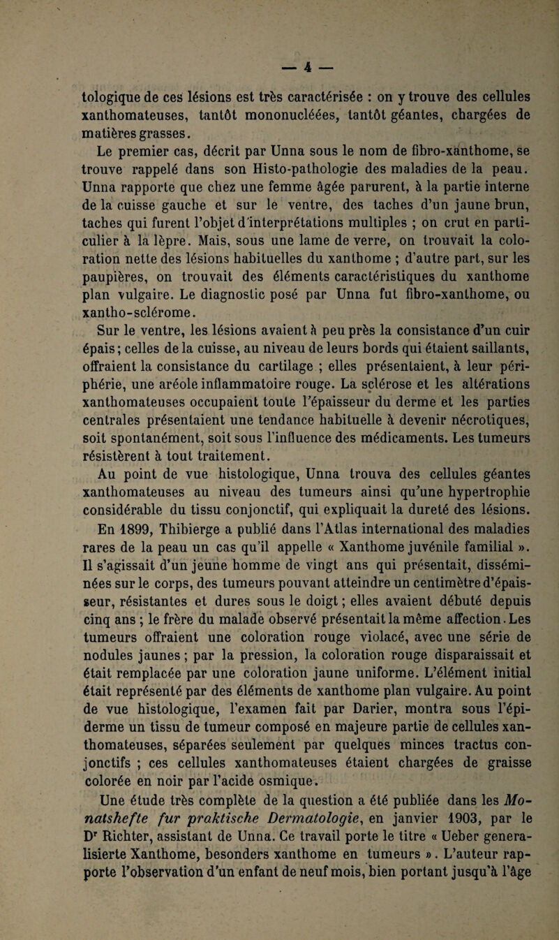 tologique de ces lésions est très caractérisée : on y trouve des cellules xanthomateuses, tantôt mononucléées, tantôt géantes, chargées de matières grasses. Le premier cas, décrit par Unna sous le nom de fibro-xanthome, se trouve rappelé dans son Histo-pathologie des maladies de la peau. Unna rapporte que chez une femme âgée parurent, à la partie interne de la cuisse gauche et sur le ventre, des taches d’un jaune brun, taches qui furent l’objet d'interprétations multiples ; on crut en parti¬ culier à la lèpre. Mais, sous une lame de verre, on trouvait la colo¬ ration nette des lésions habituelles du xanthome ; d’autre part, sur les paupières, on trouvait des éléments caractéristiques du xanthome plan vulgaire. Le diagnostic posé par Unna fut fibro-xanthome, ou xantho-sclérome. Sur le ventre, les lésions avaient à peu près la consistance d’un cuir épais ; celles de la cuisse, au niveau de leurs bords qui étaient saillants, offraient la consistance du cartilage ; elles présentaient, à leur péri¬ phérie, une aréole inflammatoire rouge. La sclérose et les altérations xanthomateuses occupaient toute l’épaisseur du derme et les parties centrales présentaient une tendance habituelle à devenir nécrotiques, soit spontanément, soit sous l’influence des médicaments. Les tumeurs résistèrent à tout traitement. Au point de vue histologique, Unna trouva des cellules géantes xanthomateuses au niveau des tumeurs ainsi qu’une hypertrophie considérable du tissu conjonctif, qui expliquait la dureté des lésions. En 1899, Thibierge a publié dans l’Atlas international des maladies rares de la peau un cas qu’il appelle « Xanthome juvénile familial ». Il s’agissait d’un jeune homme de vingt ans qui présentait, dissémi¬ nées sur le corps, des tumeurs pouvant atteindre un centimètre d’épais¬ seur, résistantes et dures sous le doigt ; elles avaient débuté depuis cinq ans ; le frère du malade observé présentait la même affection. Les tumeurs offraient une coloration rouge violacé, avec une série de nodules jaunes ; par la pression, la coloration rouge disparaissait et était remplacée par une coloration jaune uniforme. L’élément initial était représenté par des éléments de xanthome plan vulgaire. Au point de vue histologique, l’examen fait par Darier, montra sous l’épi¬ derme un tissu de tumeur composé en majeure partie de cellules xan¬ thomateuses, séparées seulement par quelques minces tractus con¬ jonctifs ; ces cellules xanthomateuses étaient chargées de graisse colorée en noir par l’acide osmique. Une étude très complète de la question a été publiée dans les Mo- natshefte fur praktische Dermatologie, en janvier 1903, par le Dr Richter, assistant de Unna. Ce travail porte le titre « Ueber genera- lisierte Xanthome, besonders xanthome en tumeurs » . L’auteur rap¬ porte l’observation d’un enfant de neuf mois, bien portant jusqu'à l’âge