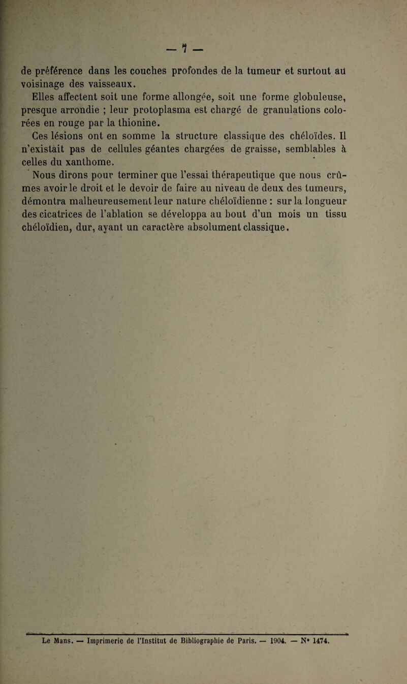 de préférence dans les couches profondes de la tumeur et surtout ail voisinage des vaisseaux. Elles affectent soit une forme allongée, soit une forme globuleuse, presque arrondie ; leur protoplasma est chargé de granulations colo¬ rées en rouge par la thionine. Ces lésions ont en somme la structure classique des chéloïdes. Il n’existait pas de cellules géantes chargées de graisse, semblables à celles du xanthome. Nous dirons pour terminer que l’essai thérapeutique que nous crû¬ mes avoir le droit et le devoir de faire au niveau de deux des tumeurs, démontra malheureusement leur nature chéloïdienne : sur la longueur des cicatrices de l’ablation se développa au bout d’un mois un tissu chéloïdien, dur, ayant un caractère absolument classique. éiKi-. a. .. i i. i . - ... ... Le Mans. — Imprimerie de l’Institut de Bibliographie de Paris. — 1904. — N* 1474.