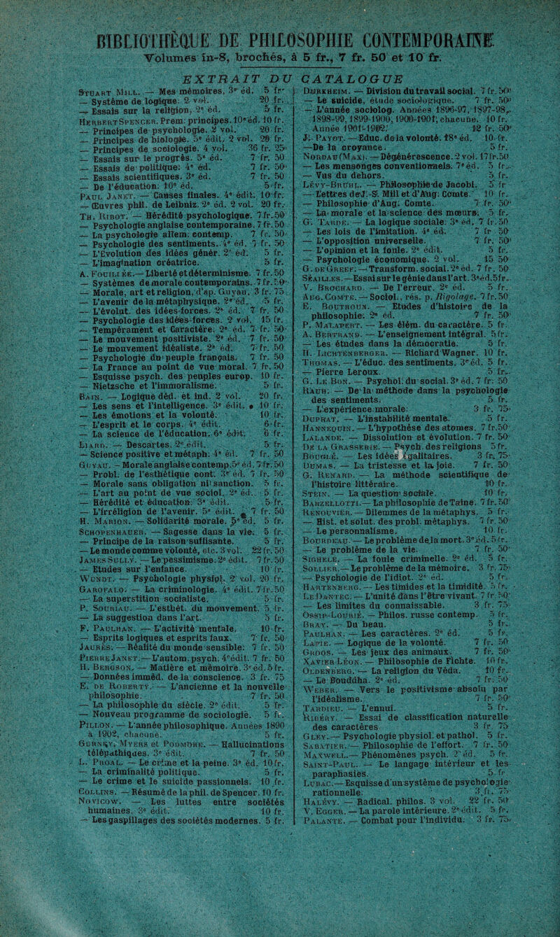 Tolumes în-8, brochés, à 5 fr.* 7 fr. 50 et 10 fr; EXTRAIT DU Stuart Mîll. — Mes mémoires, 3® éd. 5 fr' — Système de logique: 2 vf>l. 20 fr. — Essais sur la religion, 2® éd. o fr. Herbert Spencer. Prem: principes. 10®éd-10 fr. — Principes de psychologie. 2 vol. 20 fr. — Principes de biologie. .5» édit. 2 vol. 2® fr. — Principes de sociologie. 4 vol. 36 fr. 25> — Essais sur le progrès. 5e éd.' 7 fr. 50 —. Essais de: politique: 4° éd. 7 fr. 50 ~ Essais scientifiques. 3e éd. 7 fr. 50 — De l’éducation: 10e éd. 5 fr. Paul Janet. — Causes finales. 4® édit: lO fr. _ Œuvres phil. de Leibniz. 2® éd. 2 vol. 20 fr.- Th. Ribot: — Hérédité psychologique. 7fr.5ô — Psychologie anglaise contemporaine.7 fr. 50 — La psychologie allem: contemp. 7 fr. 50 — Psychologie des sentiments.. 4® éd. 7 fr, 50 — L’Evolution des idées génér. 2R éd: 5 fr. — L’imagination créatrice. 5 fr. A. Fourni ée.— Liberté et déterminisme. 7 fr. 50 — Systèmes de morale Contemporains. 7 fr. 50»' — Morale, art et religion, d’ap. Guyaù. 3 fr. 75 — L'avenir de la métaphysique. 2®'éd. 5 fr. — L’évolut. des idées-forces. 2® éd. 7 fr. 50 — Psychologie des idées-forces. 2 vol. 15 fr. — Tempérament et Caractère. 2® çd. 7 fr. 50' — Lé mouvement positiviste. 2® éd. 7 fr. 50 —- Le mouvement idéaliste. 2® éd: 7- fr. 50 — Psychologie du’peuple français. 7 fr. 50 — La France au point de vue moral. 7 fr. 50 — Esquisse psych. des peuples europ. 10 fr. — Nietzsche et l’immoralisme: 5 fr. Baie. — Logique déd. èt ind. 2 vol. 20 fr. — Les sens ét l’intelligence. 3® édit. » 10 fr. — Les émotions et la volonté, 10. fr. — L’esprit et le corps. 4® édit. 6>fr. — La science de l’éducation. 6® édit: 6 fr. Liard. —Descartes, 2e.édit. 5 fr. — Science positive et métaph: 4® éd. 7 fr. 50 G u y ait. - Moraléanglaise contemp,5® éd. 7 fr: 50 — Probl. de l'esthétique cont. d®' éd. 7 fr. 50 — Morale sans obligation nii sanction. 5 fr. — L’art au point de vue sociol. 2® éd.. 5 fr. — Hérédité et éducation: 3® édit. 5 fr. — L’irréligion de l'avenir. 5e édit. 7 fr. 50 H. Marion. — Solidarité morale. 5® ed. 5 fr. ScHOPENMAUER. — Sagesse dans la vie; 5 fr. — Principe de la raison’suffisante. 5 fr. — Le monde comme volonté, etc. 3 vol. 22 fr. 50 JamesSully. Lepessimisme.2® édit. 7fr.50 — Etudes sur l’enfance. \ - 10 fr. Wundt. — Psychologie physrpl, *2 vol. 20 fr. Garofalo. — La criminologie. 4® édit. 7fr.50 — La superstition socialiste. 5 fr. P. Sou ri au. — L’esthét. dû mouvement. 5 fr. — La suggestion dans l’art. 5 fr. F. Paulhan. — L’activité mentàlë. 10 fr. — Esprits logiques et esprits faux. 7-fr. 50 Jaurès. — Réalité duimonde: sensible: 7 fr. 50 Pierre Janet.—L’autom. psych. 4eédit. 7 fr. 50 H. Bergson. — Matière et mémoire. 3e éd. 5 fr. — Données immèd. de la conscience. 3 fr. 75 E. de Roberty,, — L’ancienne et la nouvelle1 philosophie. 7 fr. 50 — La philosophie du siècle. 2e édit. 5 fr. — Nouveau programme de sociologie. 5 fr.. Pillon. — L’année philosophique. Années 1890 à 1902, chacune. 5 fr. Gurnijy, Myers et Podm'ore. — Hallucinations télépathiques. 3® édit. 7 fr. 50 L, PRôAL. — Le crime et la peine. 3° éd. 10fr. — La criminalité politique. 5 fr. — Le crime et. le suicide passionnels. 10 fr. Collins. — Résumé de la phil. de Spencer. iO fr. Novicow. —. Les luttes entre sociétés humaines. 3e éditI 10 fr. — Les gaspillages des sociétés modernes. 5 fr. CATALOGUE i Durkheim. — Division du travail social. 7 fr. 50' — Le suicide, étude sociologique. 7 fr. 50 — L’année sociolog. Années 1896-97, 1897-98,. 1898-99,1899-1900,19O0M0O1; chacune. 10 fr. Année 1901-1902.' 12 fr. 50' Ji- Payot. —Educ. delà volonté. 18® éd. 10. fr. p ^-De la croyance. 5 fr. NoRDAufMAX). —Dégénérescence.2 vol. 17fr.50 — Les mensonges conventionnels. 7eéd. 5 fr... — Vus du dehors. ‘ 5 fr. Lévy-Bruhl. — Philosophiè'de Jacobi. 5 fr — Lettres deMi-S?. Mill et d’Aiig: Comte.' 10 fr. — Philosophie d’Aug: Comte. 7 fr. 50 — La< morale et la1 science des mceur»; 5 fr. G: Tarde. — La logique sociale: 3® éd. 7 fr.5(> — Les lois de l’imitation. 4® éd. 7 fr 501 — L’opposition universeUe. 7 fr. 50' — L’opinion et là foule. 2® édit. 5 fr. — Psychologie économique. 2 vol. 15 501 G.deGreef. — Transform.social.2®éd. 7 fr. 50 Seailles.—Essaisurlegéniedansl’art. 3®éd.5fr. V. Brochard. — De l’erreur. 2® éd. 5 fr. Aug. Comte. — Sociol., rés. p. Rigolage. 7 fr. 50 E. Boutroux. — Etudes d’histoire de la philosophie-: 2® éd. 7 fr. 501 P. Malatert. — Les élém. du caractère. 5 fr. A. Bertrand. — L’enseignement intégral. 5 fr. — Les études dans la> démocratie. 5 fr. R. Lichtenberger. —RichardWagner. 10 fr. Thomas. — L’éduc. des sentiments. 3eéd. 5 fr. — Pierre Leroux.. 5 fr.. ■ G. Le Bon. — PsychoLdu1 social.3®éd. 7 fr. 50 Rauh: — De la1 méthode dans la psychologie des sentiments; 5 fr. — L’-expérience mo.rale: 3 fr. 75> Duprat, — L’instabilité mentale. 5 fr. Hannequîn. — L’hypothèse des atomes. 7fr.50‘ Lalande. — Dissolution et évolution, 7 fr. 50 De la Grasserie. — Psych. des religions Sfr. Bouglé. — Les idées égalitaires. 3 fr, 75- Dumas. — La tristesse et la.joie. 7 fr. 501 G. Renard. —- La méthode scientifique de1 Phistoire littéraire. 10 fr. Stëin. — La question'sociale. . 10 fr; Barzellotti.—La philosophie deTaine. 7 fr. 50' Renouvier. — Dilemmes de la métaphys. 5 fr. — Hist. et solut. des probl. métaphys. 7 fr. 50 — Lepersonnalisme. 10 fr. Bourdeau- — Le problème de là mort. 3e.éd. 5 fr. — Le problème de la vie. 7 fr. 50' Sighele. — La foule criminelle. 2® éd. 5 fr. Sollier.—Le problème delà mémoire. 3 fr. 75' — Psychologie de Fidiot. 2é éd. 5 fr. Hartenberg. — Les timides et la timidité. 5 fr. Le Dantec: — L'unité dans l’être vivant. 7 fr . 50' — Les limites du connaissable. 3 fr. 75' Ossip-Lôurié. — Philos, russe contemp. 5 fr. Bray. — Du beau. 5 fr.. Paulhan. — Les caractères. 2® éd. 5 fr. ■ Læpie. — Logique de la volonté. 7 fr. 50 Groos. — Les1 jeux des animaux. 7 fr. 501 Xavier Léon. — Philbsophie de Fichte. 10 fr. Oldenberg. — La religion du Véda. 10 fr. — Le: Bouddha. 2® éd» 7 fr. 50 Weber. — Vers le positivisme' absolu par l’idéalisme. 7 fr. 50’ Tardieu. — L’ennui. 5 fr. Ribéry. — Essai de classification naturelle des caractères 3 fr 75 Gley.—Psychologie physiol. etpathol. 5 fr. Sabatier. — Philosophie de l’effort. 7 fr. 50 Maxwell.— Phénomènes psych. 2’éd. 5 fr. Saint-Paul. — Le langage intérieur et^ les- paraphasiès. 5 fr. Lubac.— Esquisse d'un système de psychol ogie- rationnelle. 3,fr. '75- Halévy. — Radical, philos. 3 vol. 22 fr. 50 V. Egger. — La parole intérieure. 2® édit. 5 fr. Palante. — Combat pour l’individu; 3 fr. 75-