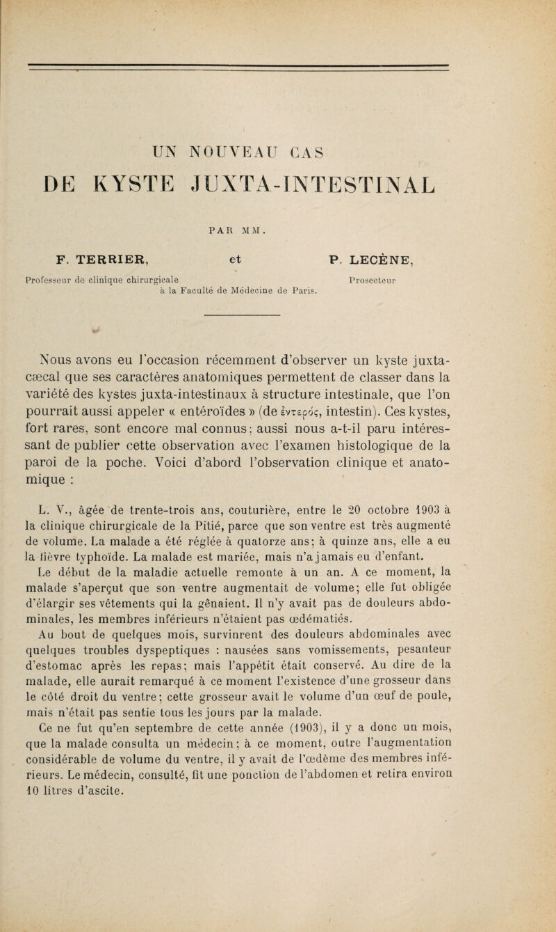UN NOUVEAU CAS DE KYSTE J E X T A -1N T E S TIN A L PAR MM. F. TERRIER, et P. LECÈNE, Professeur de clinique chirurgicale à la Faculté de Médecine de Paris. Prosecteur Nous avons eu ] occasion récemment d’observer un kyste juxta- cæcal que ses caractères anatomiques permettent de classer dans la variété des kystes juxta-intestinaux à structure intestinale, que l’on pourrait aussi appeler te entéroïdes » (de Ivrspdç, intestin). Ces kystes, fort rares, sont encore mal connus ; aussi nous a-t-il paru intéres¬ sant de publier cette observation avec l’examen histologique de la paroi de la poche. Voici d’abord l’observation clinique et anato¬ mique : L. V., âgée de trente-trois ans, couturière, entre le 20 octobre 1903 à la clinique chirurgicale de la Pitié, parce que son ventre est très augmenté de volume. La malade a été réglée à quatorze ans; à quinze ans, elle a eu la tièvre typhoïde. La malade est mariée, mais n’a jamais eu d’enfant. Le début de la maladie actuelle remonte à un an. A ce moment, la malade s’aperçut que son ventre augmentait de volume; elle fut obligée d’élargir ses vêtements qui la gênaient. 11 n’y avait pas de douleurs abdo¬ minales, les membres inférieurs n’étaient pas œdématiés. Au bout de quelques mois, survinrent des douleurs abdominales avec quelques troubles dyspeptiques : nausées sans vomissements, pesanteur d’estomac après les repas; mais l’appétit était conservé. Au dire de la malade, elle aurait remarqué à ce moment l’existence d’une grosseur dans le côté droit du ventre; cette grosseur avait le volume d’un œuf de poule, mais n’était pas sentie tous les jours par la malade. Ce ne fut qu’en septembre de cette année (1903), il y a donc un mois, que la malade consulta un médecin; à ce moment, outre l’augmentation considérable de volume du ventre, il y avait de l’œdème des membres inté¬ rieurs. Le médecin, consulté, fit une ponction de l’abdomen et retira environ 10 litres d’ascite.