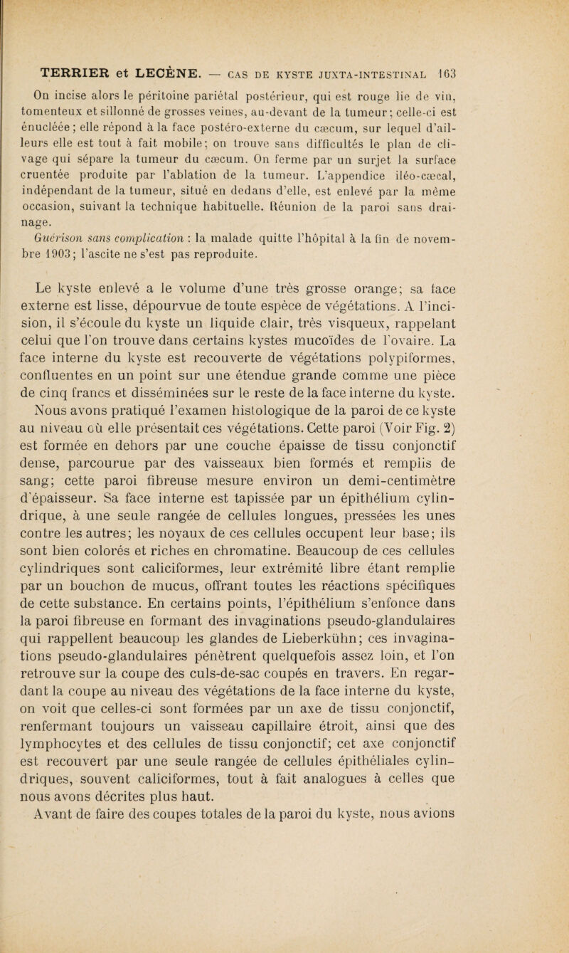 On incise alors le péritoine pariétal postérieur, qui est rouge lie de vin, tomenteux et sillonné de grosses veines, au-devant de la tumeur; celle-ci est énucléée; elle répond à la face postéro-externe du cæcum, sur lequel d’ail¬ leurs elle est tout à fait mobile; on trouve sans difficultés le plan de cli¬ vage qui sépare la tumeur du cæcum. On ferme par un surjet la surface cruentée produite par l’ablation de la tumeur. L’appendice iléo-cæcal, indépendant de la tumeur, situé en dedans d’elle, est enlevé par la même occasion, suivant la technique habituelle. Réunion de la paroi sans drai¬ nage. Guérison sans complication : la malade quitte l’hôpital à la fin de novem¬ bre 1903; l’ascite ne s’est pas reproduite. Le kyste enlevé a le volume d’une très grosse orange; sa lace externe est lisse, dépourvue de toute espèce de végétations. A l’inci¬ sion, il s’écoule du kyste un liquide clair, très visqueux, rappelant celui que l'on trouve dans certains kystes mucoïdes de l'ovaire. La face interne du kyste est recouverte de végétations polypiformes, confluentes en un point sur une étendue grande comme une pièce de cinq francs et disséminées sur le reste de la face interne du kyste. Nous avons pratiqué l’examen histologique de la paroi de ce kyste au niveau où elle présentait ces végétations. Cette paroi (Voir Fig. 2) est formée en dehors par une couche épaisse de tissu conjonctif dense, parcourue par des vaisseaux bien formés et remplis de sang; cette paroi fibreuse mesure environ un demi-centimètre d'épaisseur. Sa face interne est tapissée par un épithélium cylin¬ drique, à une seule rangée de cellules longues, pressées les unes contre les autres; les noyaux de ces cellules occupent leur base; ils sont bien colorés et riches en chromatine. Beaucoup de ces cellules cylindriques sont caliciformes, leur extrémité libre étant remplie par un bouchon de mucus, offrant toutes les réactions spécifiques de cette substance. En certains points, l’épithélium s’enfonce dans la paroi fibreuse en formant des invaginations pseudo-glandulaires qui rappellent beaucoup les glandes de Lieberkühn; ces invagina¬ tions pseudo-glandulaires pénètrent quelquefois assez loin, et l’on retrouve sur la coupe des culs-de-sac coupés en travers. En regar¬ dant la coupe au niveau des végétations de la face interne du kyste, on voit que celles-ci sont formées par un axe de tissu conjonctif, renfermant toujours un vaisseau capillaire étroit, ainsi que des lymphocytes et des cellules de tissu conjonctif; cet axe conjonctif est recouvert par une seule rangée de cellules épithéliales cylin¬ driques, souvent caliciformes, tout à fait analogues à celles que nous avons décrites plus haut. Avant de faire des coupes totales de la paroi du kyste, nous avions