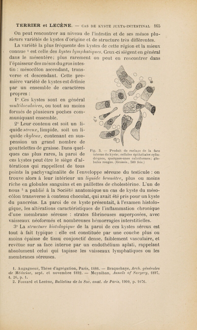 On peut rencontrer au niveau de l’intestin et de ses mésos plu¬ sieurs variétés de kystes d’origine et de structure très différentes. La variété la plus fréquente des kystes de cette région et la mieux connue 1 est celle des kystes lymphatiques. Ceux-ci siègent en général dans le mésentère; plus rarement on peut en rencontrer dans l’épaisseur des mésos du gros intes¬ tin : mésocôlon ascendant, trans¬ verse et descendant. Cette pre¬ mière variété de kystes est définie par un ensemble de caractères propres : 1° Ces kystes sont en général multiloculaires, ou tout au moins formés de plusieurs poches com¬ muniquant ensemble. 2° Leur contenu est soit un li¬ quide séreux, limpide, soit un li¬ quide chyleux, contenant en sus¬ pension un grand nombre de gouttelettes de graisse. Dans quel¬ ques cas plus rares, la paroi de •ces kystes peut être le siège d’al¬ térations qui rappellent de tous points la pachyvaginalite de l'enveloppe séreuse du testicule : on trouve alors à leur intérieur un liquide brunâtre, plus ou moins riche en globules sanguins et en paillettes de cholestérine. L’un de nous - a publié à la Société anatomique un cas de kyste du méso- uôlon transverse à contenu chocolat, qui avait été pris pour un kyste du pancréas. La paroi de ce kyste présentait, à l’examen histolo¬ gique, les altérations caractéristiques de l’inflammation chronique d’un-e membrane séreuse : strates fibrineuses superposées, avec vaisseaux néoformés et nombreuses hémorragies interstitielles. 3° La structure histologique de la paroi de ces kystes séreux est tout à fait typique : elle est constituée par une couche plus ou moins épaisse de tissu conjonctif dense, faiblement vasculaire, et revêtue sur sa face interne par un endothélium aplati, rappelant absolument celui qui tapisse les vaisseaux lymphatiques ou les membranes séreuses. Fig. 3. —- Produit de raclage de la face interne du kyste; cellules épithéliales cylin¬ driques, quelques-unes caliciformes; glo¬ bules rouges. (Grossis., 500 fois.) 1. Augagneur, Thèse d’agrégation, Paris, 1886. — Braquehaye, Arch. générales de Médecine, sept, et novembre 1892. — Moynihan, Annals of Sur g erg, 1897, t. 26, p. 1. 2. Fossard et Lecène, Bulletins de la Soc. anat. de Paris, 1900, p. 1076.