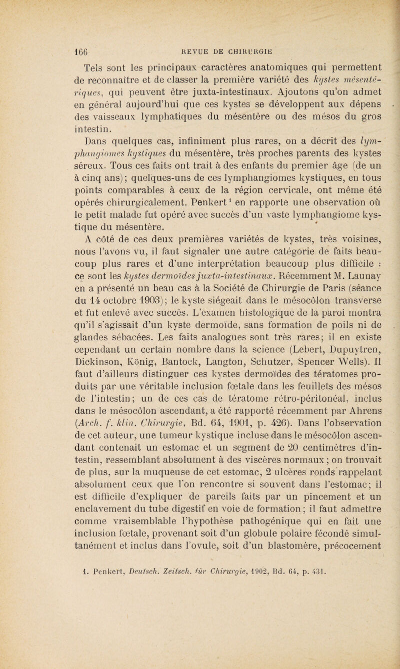 Tels sont les principaux caractères anatomiques qui permettent de reconnaître et de classer la première variété des kystes mésenté¬ riques, qui peuvent être juxta-intestinaux. Ajoutons qu’on admet en général aujourd’hui que ces kystes se développent aux dépens des vaisseaux lymphatiques du mésentère ou des mésos du gros intestin. Dans quelques cas, infiniment plus rares, on a décrit des lym¬ phangiomes kystiques du mésentère, très proches parents des kystes séreux. Tous ces faits ont trait à des enfants du premier âge (de un à cinq ans); quelques-uns de ces lymphangiomes kystiques, en tous points comparables à ceux de la région cervicale, ont même été opérés chirurgicalement. Penkert1 en rapporte une observation où le petit malade fut opéré avec succès d’un vaste lymphangiome kys¬ tique du mésentère. A côté de ces deux premières variétés de kystes, très voisines, nous l’avons vu, il faut signaler une autre catégorie de faits beau¬ coup plus rares et d’une interprétation beaucoup plus difficile : ce sont les kystes dermoïdes juxta-intestinaux. Récemment M. Launay en a présenté un beau cas à la Société de Chirurgie de Paris (séance du 14 octobre 1903); le kyste siégeait dans le mésocôlon transverse et fut enlevé avec succès. L’examen histologique de la paroi montra qu’il s’agissait d’un kyste dermoïde, sans formation de poils ni de glandes sébacées. Les faits analogues sont très rares; il en existe cependant un certain nombre dans la science (Lebert, Dupuytren, Dickinson, Kônig, Bantock, Langton, Schutzer, Spencer Wells). Il faut d’ailleurs distinguer ces kystes dermoïdes des tératomes pro¬ duits par une véritable inclusion fœtale dans les feuillets des mésos de l’intestin; un de ces cas de tératome rétro-péritonéal, inclus dans le mésocôlon ascendant, a été rapporté récemment par Ahrens (.Arch. klin. Chirurgie, Bd. 64, 1901, p. 426). Dans l’observation de cet auteur, une tumeur kystique incluse dans le mésocôlon ascen¬ dant contenait un estomac et un segment de 20 centimètres d’in¬ testin, ressemblant absolument à des viscères normaux; on trouvait de plus, sur la muqueuse de cet estomac, 2 ulcères ronds rappelant absolument ceux que l’on rencontre si souvent dans l’estomac; il est difficile d’expliquer de pareils faits par un pincement et un enclavement du tube digestif en voie de formation ; il faut admettre comme vraisemblable l’hypothèse pathogénique qui en fait une inclusion fœtale, provenant soit d’un globule polaire fécondé simul¬ tanément et inclus dans l’ovule, soit d’un blastomère, précocement 1. Penkert, Deutsch. Zeitsch. für Chirurgie, 1902, Bd. 64, p. 43].