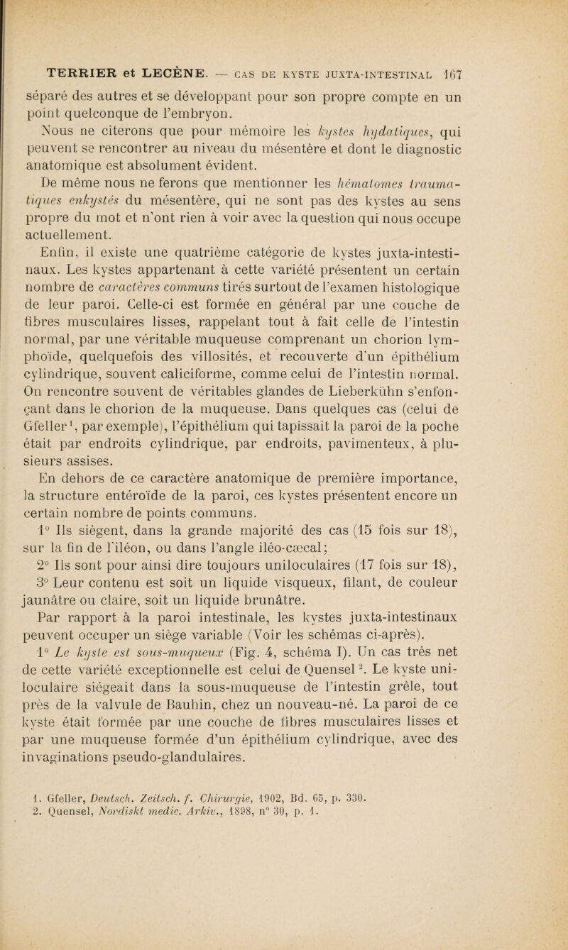 séparé des autres et se développant pour son propre compte en un point quelconque de l’embryon. Nous ne citerons que pour mémoire les kystes hydatiques, qui peuvent se rencontrer au niveau du mésentère et dont le diagnostic anatomique est absolument évident. De même nous ne ferons que mentionner les hématomes trauma¬ tiques enkystés du mésentère, qui ne sont pas des kystes au sens propre du mot et n’ont rien à voir avec la question qui nous occupe actuellement. Enfin, il existe une quatrième catégorie de kystes juxta-intesti- naux. Les kystes appartenant à cette variété présentent un certain nombre de caractères communs tirés surtout de l’examen histologique de leur paroi. Celle-ci est formée en général par une couche de fibres musculaires lisses, rappelant tout à fait celle de l’intestin normal, par une véritable muqueuse comprenant un chorion lym¬ phoïde, quelquefois des villosités, et recouverte d’un épithélium cylindrique, souvent caliciforme, comme celui de l’intestin normal. On rencontre souvent de véritables glandes de Lieberkühn s’enfon¬ çant dans le chorion de la muqueuse. Dans quelques cas (celui de Gfeller *, par exemple), l’épithélium qui tapissait la paroi de la poche était par endroits cylindrique, par endroits, pavimenteux, à plu¬ sieurs assises. En dehors de ce caractère anatomique de première importance, la structure entéroïde de la paroi, ces kystes présentent encore un certain nombre de points communs. 1° Ils siègent, dans la grande majorité des cas (15 fois sur 18), sur la fin de l'iléon, ou dans l’angle iléo-cæcal; 2° Ils sont pour ainsi dire toujours uniloculaires (17 fois sur 18), 3° Leur contenu est soit un liquide visqueux, filant, de couleur jaunâtre ou claire, soit un liquide brunâtre. Par rapport à la paroi intestinale, les kystes juxta-intestinaux peuvent occuper un siège variable (Voir les schémas ci-après). 1° Le kyste est sous-muqueux (Fig. 4, schéma I). Un cas très net de cette variété exceptionnelle est celui de Quensel1 2. Le kyste uni¬ loculaire siégeait dans la sous-muqueuse de l’intestin grêle, tout près de la valvule de Bauhin, chez un nouveau-né. La paroi de ce kyste était formée par une couche de fibres musculaires lisses et par une muqueuse formée d’un épithélium cylindrique, avec des invaginations pseudo-glandulaires. 1. Gfeller, Deutsch. Zeitsch. f. Chirurgie, 1902, Bd. 65, p. 330.