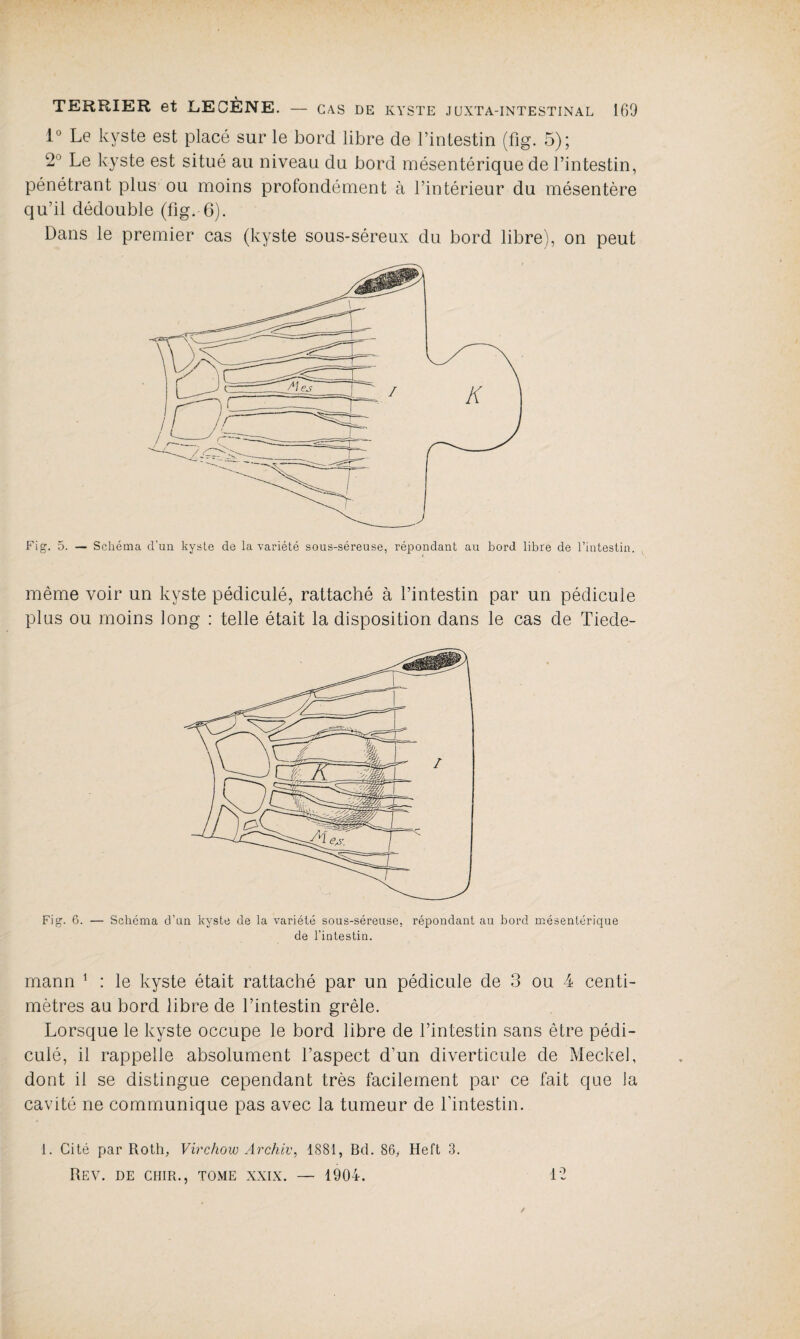 lu Le kyste est placé sur le bord libre de l’intestin (fig. 5); 2° Le kyste est situé au niveau du bord mésentérique de l’intestin, pénétrant plus ou moins profondément à l’intérieur du mésentère qu’il dédouble (fig.-6). Dans le premier cas (kyste sous-séreux du bord libre), on peut Fig. 5. — Schéma d'un kyste de la variété sous-séreuse, répondant au bord libre de l’intestin. même voir un kyste pédiculé, rattaché à l’intestin par un pédicule plus ou moins long : telle était la disposition dans le cas de Tiede- Fig. 6. — Schéma d’un kyste de la variété sous-séreuse, répondant au bord mésentérique de l’intestin. mann 1 : le kyste était rattaché par un pédicule de 3 ou 4 centi¬ mètres au bord libre de l’intestin grêle. Lorsque le kyste occupe le bord libre de l’intestin sans être pédi¬ culé, il rappelle absolument l’aspect d’un diverticule de Meckel, dont il se distingue cependant très facilement par ce fait que la cavité ne communique pas avec la tumeur de l’intestin. 1. Cité par Roth, Virchow Archiv, 1881, Bd. 86, Heft 3. Rev. de cuir., tome xxix. — 1904. 12