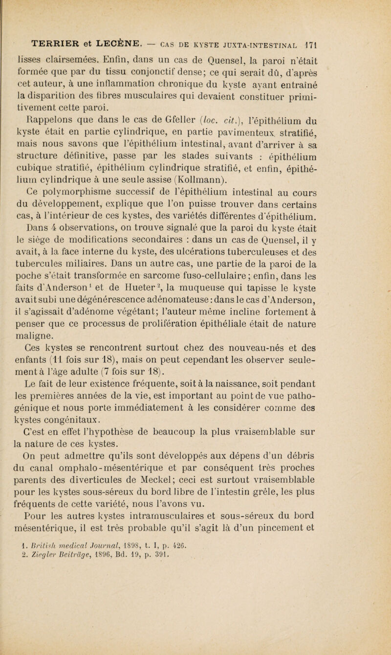 lisses clairsemées. Enfin, dans un cas de Quensel, la paroi n était formée que par du tissu conjonctif dense; ce qui serait dû, d’après cet auteur, à une inflammation chronique du kyste ayant entraîné la disparition des fibres musculaires qui devaient constituer primi¬ tivement cette paroi. Rappelons que dans le cas de Gfeller (/oc. cit.), l’épithélium du kyste était en partie cylindrique, en partie pavimenteux. stratifié, mais nous savons que l’épithélium intestinal, avant d’arriver à sa structure définitive, passe par les stades suivants : épithélium cubique stratifié, épithélium cylindrique stratifié, et enfin, épithé¬ lium cylindrique à une seule assise (Kollmann). Ce polymorphisme successif de l’épithélium intestinal au cours du développement, explique que l’on puisse trouver dans certains cas, à l’intérieur de ces kystes, des variétés differentes d‘épithélium. Dans 4 observations, on trouve signalé que la paroi du kyste était le siège de modifications secondaires : dans un cas de Quensel, il y avait, à la face interne du kyste, des ulcérations tuberculeuses et des tubercules miliaires. Dans un autre cas, une partie de la paroi de la poche s’était transformée en sarcome fuso-cellulaire ; enfin, dans les faits d’Anderson1 et de Hueter2, la muqueuse qui tapisse le kyste avait subi une dégénérescence adénomateuse : dans le cas d’Anderson, il s’agissait d’adénome végétant; l’auteur même incline fortement à penser que ce processus de prolifération épithéliale était de nature maligne. Ces kystes se rencontrent surtout chez des nouveau-nés et des enfants (11 fois sur 18), mais on peut cependant les observer seule¬ ment à l’àge adulte (7 fois sur 18). Le fait de leur existence fréquente, soit à la naissance, soit pendant les premières années de la vie, est important au point de vue patho¬ génique et nous porte immédiatement à les considérer comme des kystes congénitaux. C’est en effet l’hypothèse de beaucoup la plus vraisemblable sur la nature de ces kystes. On peut admettre qu’ils sont développés aux dépens d’un débris du canal omphalo-mésentérique et par conséquent très proches parents des diverticules de Meckel; ceci est surtout vraisemblable pour les kystes sous-séreux du bord libre de l'intestin grêle, les plus fréquents de cette variété, nous l’avons vu. Pour les autres kystes intramusculaires et sous-séreux du bord mésentérique, il est très probable qu’il s’agit là d’un pincement et 1. British medical Journal, 1898, t. I, p. 426. 2. Ziegler Beitrüge, 1S96, Bd. 19, p. 391.
