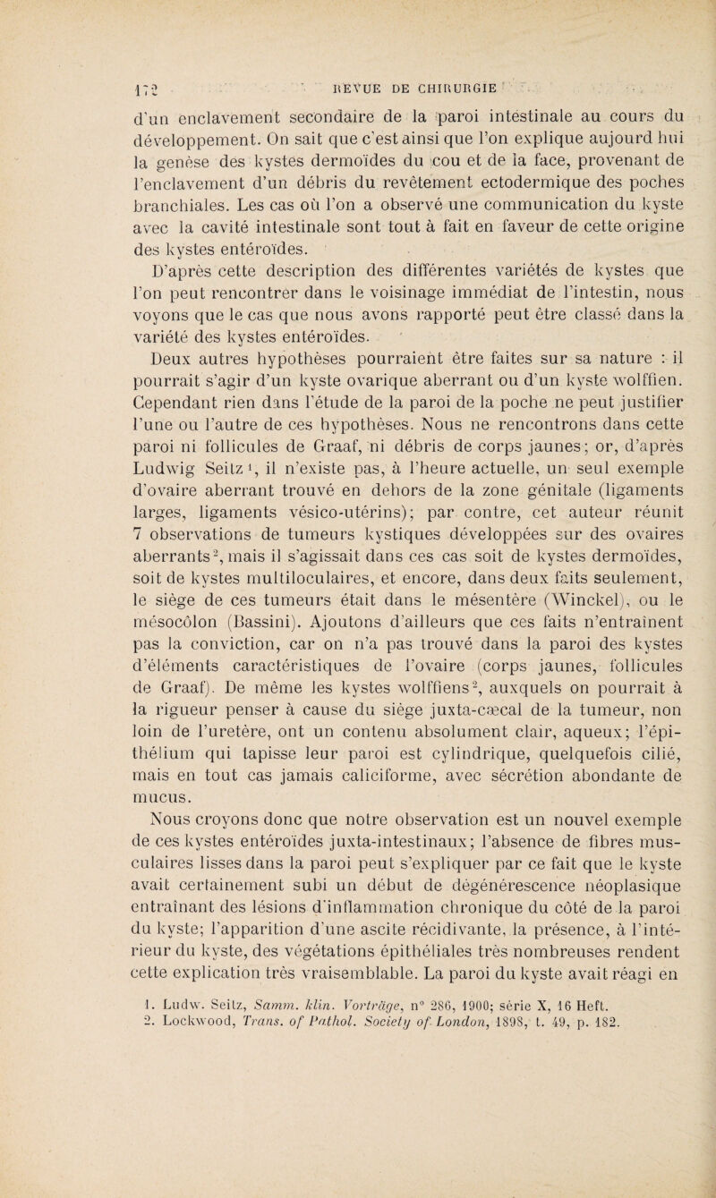 d’un enclavement secondaire de la paroi intestinale au cours du développement. On sait que c’est ainsi que l’on explique aujourd hui la genèse des kystes dermoïdes du cou et de la face, provenant de l’enclavement d’un débris du revêtement ectodermique des poches branchiales. Les cas où l’on a observé une communication du kyste avec la cavité intestinale sont tout à fait en faveur de cette origine des kystes entéroïdes. D’après cette description des différentes variétés de kystes que l’on peut rencontrer dans le voisinage immédiat de l’intestin, nous voyons que le cas que nous avons rapporté peut être classé dans la variété des kystes entéroïdes. Deux autres hypothèses pourraient être faites sur sa nature : il pourrait s’agir d’un kyste ovarique aberrant ou d’un kyste wolffien. Cependant rien dans l’étude de la paroi de la poche ne peut justifier l’une ou l’autre de ces hypothèses. Nous ne rencontrons dans cette paroi ni follicules de Graaf, ni débris de corps jaunes; or, d’après Ludwig Seitz1, il n’existe pas, à l’heure actuelle, un seul exemple d’ovaire aberrant trouvé en dehors de la zone génitale (ligaments larges, ligaments vésico-utérins); par contre, cet auteur réunit 7 observations de tumeurs kystiques développées sur des ovaires aberrants2, mais il s’agissait dans ces cas soit de kystes dermoïdes, soit de kystes multiloculaires, et encore, dans deux faits seulement, le siège de ces tumeurs était dans le mésentère (Winckel), ou le mésocôlon (Bassini). Ajoutons d’ailleurs que ces faits n’entraînent pas la conviction, car on n’a pas trouvé dans la paroi des kystes d’éléments caractéristiques de l’ovaire (corps jaunes, follicules de Graaf). De même les kystes wolffiens2, auxquels on pourrait à la rigueur penser à cause du siège juxta-cæcal de la tumeur, non loin de l’uretère, ont un contenu absolument clair, aqueux; l’épi¬ thélium qui tapisse leur paroi est cylindrique, quelquefois cilié, mais en tout cas jamais caliciforme, avec sécrétion abondante de mucus. Nous croyons donc que notre observation est un nouvel exemple de ces kystes entéroïdes juxta-intestinaux; l’absence de fibres mus¬ culaires lisses dans la paroi peut s’expliquer par ce fait que le kyste avait certainement subi un début de dégénérescence néoplasique entraînant des lésions d’inflammation chronique du côté de la paroi du kyste; l’apparition d’une ascite récidivante, la présence, à l’inté¬ rieur du kyste, des végétations épithéliales très nombreuses rendent cette explication très vraisemblable. La paroi du kyste avait réagi en 1. Ludw. Seilz, Samm. klin. Y or tr âge, n° 286, 1900; série X, 16 Heft. 2. Lockwood, Trans. of Pathol. Society of London, 189S, t. 49, p. 182.