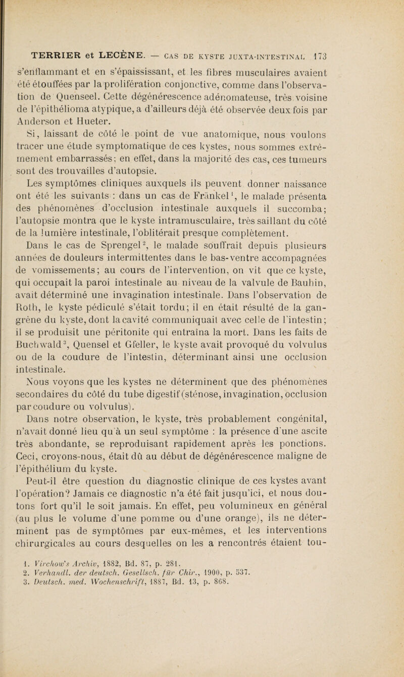 s’enflammant et en s’épaississant, et les fibres musculaires avaient été étouffées par la prolifération conjonctive, comme dans l’observa¬ tion de Quenseel. Cette dégénérescence adénomateuse, très voisine de Pépithélioma atypique, a d’ailleurs déjà été observée deux fois par Anderson et Hueter. Si, laissant de côté le point de vue anatomique, nous voulons tracer une étude symptomatique de ces kystes, nous sommes extrê¬ mement embarrassés; en effet, dans la majorité des cas, ces tumeurs sont des trouvailles d’autopsie. Les symptômes cliniques auxquels ils peuvent donner naissance ont été les suivants : dans un cas de Frankel1, le malade présenta des phénomènes d’occlusion intestinale auxquels il succomba; l’autopsie montra que le kyste intramusculaire, très saillant du côté de la lumière intestinale, l’oblitérait presque complètement. Dans le cas de Sprengel2, le malade souffrait depuis plusieurs années de douleurs intermittentes dans le bas-ventre accompagnées de vomissements; au cours de l’intervention, on vit que ce kyste, qui occupait la paroi intestinale au niveau de la valvule de Bauhin, avait déterminé une invagination intestinale. Dans l’observation de Roth, le kyste pédiculé s’était tordu; il en était résulté de la gan¬ grène du kyste, dont la cavité communiquait avec celle de l'intestin; il se produisit une péritonite qui entraîna la mort. Dans les faits de Buchwald3, Quensel et Gfeller, le kyste avait provoqué du volvulus ou de la coudure de l’intestin, déterminant ainsi une occlusion intestinale. Nous voyons que les kystes ne déterminent que des phénomènes secondaires du côté du tube digestif (sténose, invagination, occlusion par coudure ou volvulus). Dans notre observation, le kyste, très probablement congénital, n’avait donné lieu qu à un seul symptôme : la présence d'une ascite très abondante, se reproduisant rapidement après les ponctions. Ceci, croyons-nous, était du au début de dégénérescence maligne de l’épithélium du kyste. Peut-il être question du diagnostic clinique de ces kystes avant l'opération? Jamais ce diagnostic n’a été fait jusqu’ici, et nous dou¬ tons fort qu’il le soit jamais. En effet, peu volumineux en général (au plus le volume d’une pomme ou d’une orange), ils ne déter¬ minent pas de symptômes par eux-mêmes, et les interventions chirurgicales au cours desquelles on les a rencontrés étaient tou- 1. Virchow's Archiv, 1882, Bd. 87, p. 281. 2. Verhancli. der deutsch. Gesellsch. für Chir., 1900, p. 537. 3. Deutsch. med. Wochenschrift, 1887, Bd. 13, p. 868.