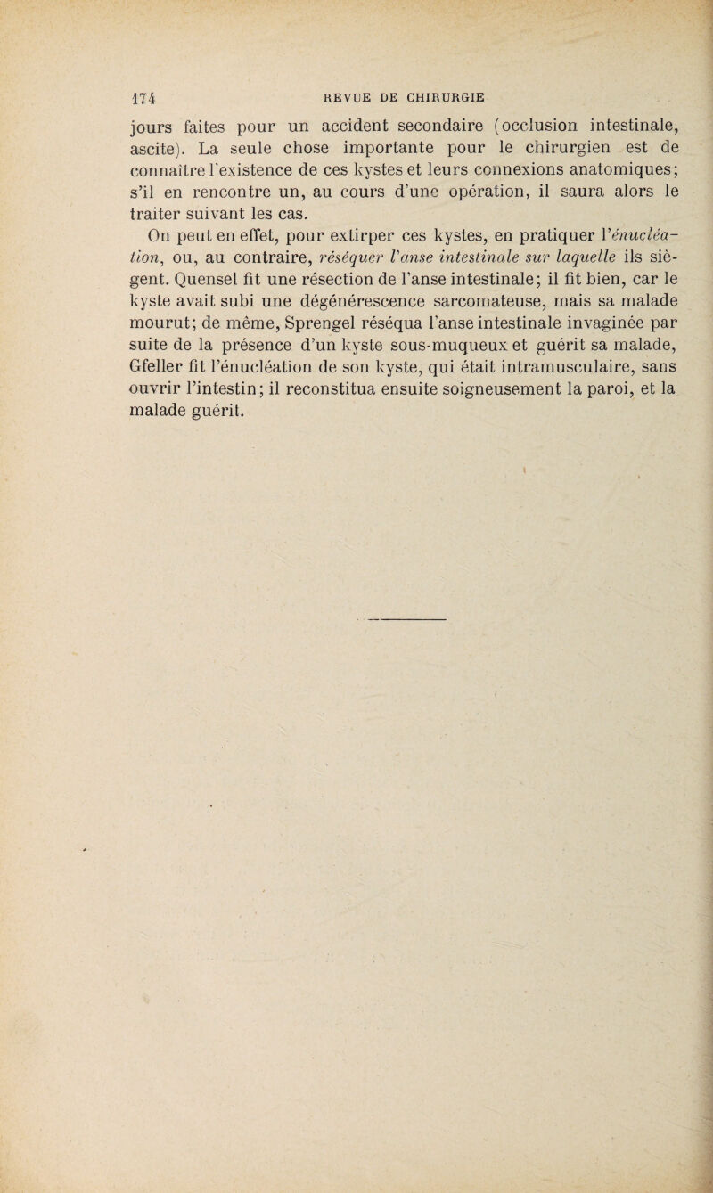 jours faites pour un accident secondaire (occlusion intestinale, ascite). La seule chose importante pour le chirurgien est de connaître l’existence de ces kystes et leurs connexions anatomiques; s’il en rencontre un, au cours d’une opération, il saura alors le traiter suivant les cas. On peut en effet, pour extirper ces kystes, en pratiquer Y énucléa¬ tion, ou, au contraire, réséquer l'anse intestinale sur laquelle ils siè¬ gent. Quensel fit une résection de l’anse intestinale; il fit bien, car le kyste avait subi une dégénérescence sarcomateuse, mais sa malade mourut; de même, Sprengel réséqua l’anse intestinale invaginée par suite de la présence d’un kyste sous-muqueux et guérit sa malade, Gfeller fit l’énucléation de son kyste, qui était intramusculaire, sans ouvrir l’intestin; il reconstitua ensuite soigneusement la paroi, et la malade guérit. *