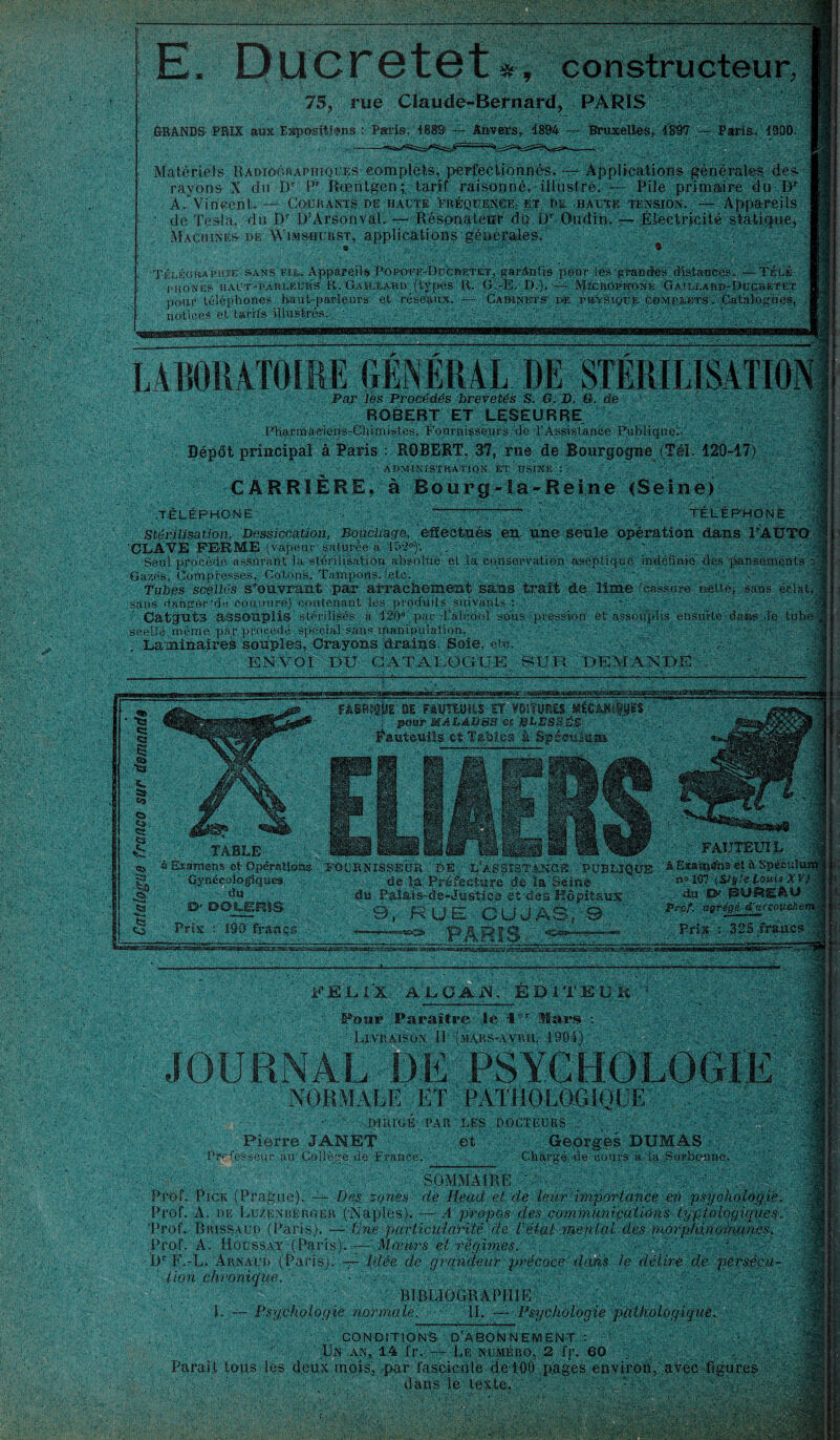 . 75, rue Claude-Bernard, PARIS G-RANDS PRIX aux Expositions : Paris. 1889 — Anvers, Î8&4 — Bruxelles, 1897 — Paris, 1900. Matériels Radiographiques complets, perfectionnés.— Applications générales, des rayons X du Dp P” Rœntgen;, tarif raisonné, illustre. — Pile primaire du Dr A* Vincent. — Courants de haute Fréquence. et de haute tension. — Appareils ' de Testa, du JDr DArsonvaL — Résonateur de L)r Oudin. — Électricité statique, Machines de Wimsuurst, applications générales. • • Télégraphie: sans fie.. Appareils Popo-ff-DuCretet, garantis pour les grandes distances. — Télé i-hones haut-parleurs R. Gaillard (types R. 'G.-E. D.). —• MrcROPîroNE Gaillard-Ducretet pour téléphones haut-parleùrâ' et réseaux. — Cabinets d® physique complets. Catalogues, notices et tarifs illustrés.. ;• ' O  0 Par les Procédés brevetés S. G. D. G. de ROBERT ET LESEURRE .Pharrnaeiens-Chimis.tes, Fournisseurs de l’Assistance Publique';. Dépôt principal à Paris : ROBERT, 37, rne de Bourgogne (Tél. 120-17) ,• • ADMINISTRATION ET USINE : : • CARRIÈRE, à Bourg~!a~Reine (Seine) .TÉLÉPHONE ~—l—’i-TÉLÉPHONE Stérilisation, Dessiccation, Bouchage, effectues en. une seule opération dans l’AUTO ‘OLAVE FERME, (v apeur saturée à 1 h2°f. . ’ * ' Seul procédé assurant la stérilisation absolue et la conservation aseptique indéfinie des pansements J Gazés, Compresses, Cotons, Tampons, te te. . , ' ' '• Tubes scellés s’ouvrant par arrachement sans trait de lime (cassure nette, sans éclat, ; sans danger‘de cou mire) contenant les produits suivants : v . . ' ’ Catguts assouplis stérilisés à 120° par l’alcdoî sous pression et assouplis ensuite daas .le tube , scellé môme par procédé spécial sans manipulation. . . Laminaires souples, Crayons drains. Soie, etc. ENVOI DTJ CATALOGUE SUR DEMANDE FABRIQUE' 9E FAUTEUILS ET VOITURES- MÉGÂNIfjJES pour MALADES m BLESSÉS Éauteuils et-Tables à Spéculum . FELIX, AL GAIN, EDITEUR Fosif Paraître le IV Mars Livraison II (mars-avril w NORMALE ET PATHOLOGIQUE ' DIRIGÉ PAR LES DOCTEURS Pierre JANET et Professeur au Collège cle France. Georges DUMAS Chargé de cours à la Sorbonne. SOMMAIRE V Prof. Pick (Prague). — Des zones de Ilead et de leur importance en psychologie. Prof. A. de Luzenbergep. (Naples). — A propos des communications typiologiques„ I Prof. Brissaud (Paris). — Une particularité de U état mental des morphinomanes. Prof. A. Hocssay (Paris). — Mœurs et régimes. • I)r F.-L. Arnaud (Paris). — Idée de grandeur précoce ' dans le délire de persécu¬ tion chronique. - A V>, î|' BIBLIOGRAPHIE L — Psychologie normale. IL — Psychologie pathologique. CONDITIONS. D’ABONNEMENT :  Un.an, 14 i'r. — Le numéro, 2 fr. 60 •; g _. Paraît tous les deux mois, par fascicule de 100 pages environ, avec figures jxl dans ié texte. Va ■'4 gs IP_p ) 11 ^ 111 ( | _ | pp | 11 | . à Examens et Opérations FOURNISSEUR DÉ , LfÂSpî3TAKGE PUBLIQUE à Examens et à Spécuîlùi Gynécologiques de la Préfecture de la Seine m i07 (Sfyie Louis XV} du du Palais-de-Justice et des Hôpitaux du 8> d-doueris 9, .RUE GUJASv9 ' Prix : 190 francs dr njç? -- Prix : 325 francs. Prof, agrégé a accoucher,