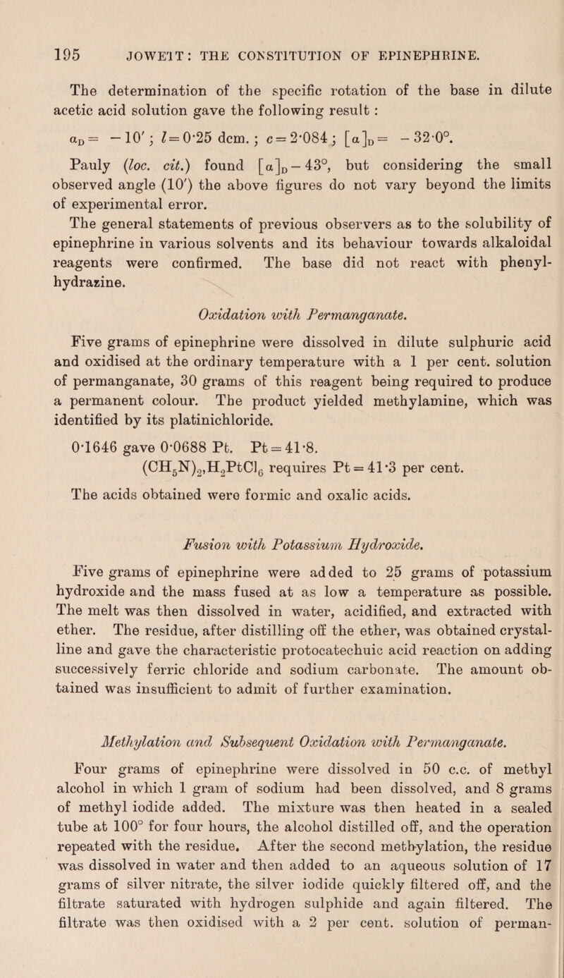 The determination of the specific rotation of the base in dilute acetic acid solution gave the following result : aD = -10'; Z=0-25 dcm. ; c = 2*084; [a]D= -32-0°. Pauly (loc. cit.) found [a]D —43°, but considering the small observed angle (10') the above figures do not vary beyond the limits of experimental error. The general statements of previous observers as to the solubility of epinephrine in various solvents and its behaviour towards alkaloidal reagents were confirmed. The base did not react with phenyl- hydrazine. Oxidation with Permanganate. Five grams of epinephrine were dissolved in dilute sulphuric acid and oxidised at the ordinary temperature with a 1 per cent, solution of permanganate, 30 grams of this reagent being required to produce a permanent colour. The product yielded methylamine, which was identified by its platinichloride. 0T646 gave 0*0688 Pb. Pt = 41*8. (CH5N)2,H2PtCl6 requires Pt = 41*3 per cent. The acids obtained were formic and oxalic acids. Fusion with Potassium Hydroxide. Five grams of epinephrine were added to 25 grams of potassium hydroxide and the mass fused at as low a temperature as possible. The melt was then dissolved in water, acidified, and extracted with ether. The residue, after distilling off the ether, was obtained crystal¬ line and gave the characteristic protocatechuic acid reaction on adding successively ferric chloride and sodium carbonate. The amount ob¬ tained was insufficient to admit of further examination. Methylation and Subsequent Oxidation with Permanganate. Four grams of epinephrine were dissolved in 50 c.c. of methyl alcohol in which 1 gram of sodium had been dissolved, and 8 grams of methyl iodide added. The mixture was then heated in a sealed tube at 100° for four hours, the alcohol distilled off, and the operation repeated with the residue. After the second methylation, the residue was dissolved in water and then added to an aqueous solution of 17 grams of silver nitrate, the silver iodide quickly filtered off, and the filtrate saturated with hydrogen sulphide and again filtered. The filtrate was then oxidised with a 2 per cent, solution of perman-