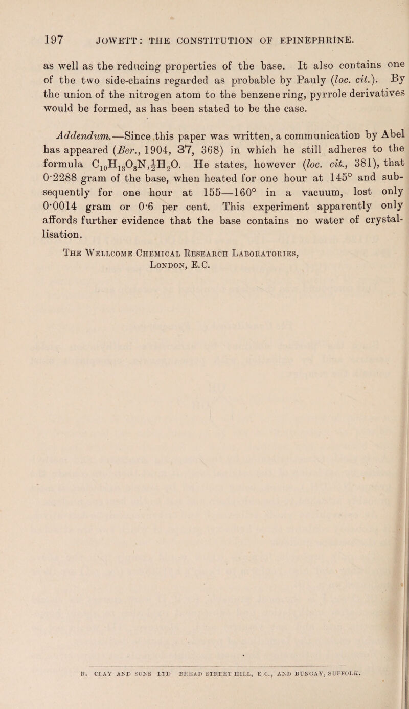 as well as the reducing properties of the base. It also contains one of the two side-chains regarded as probable by Pauly (loc. cit.). By the union of the nitrogen atom to the benzene ring, pyrrole derivatives would be formed, as has been stated to be the case. Addendum.—Since this paper was written, a communication by Abel has appeared (Ber., 1904, 37, 368) in which he still adheres to the formula C10H13O3N,JH20. He states, however {loc. cit., 381), that 0*2288 gram of the base, when heated for one hour at 145° and sub¬ sequently for one hour at 155—160° in a vacuum, lost only 0*0014 gram or 0*6 per cent. This experiment apparently only affords further evidence that the base contains no water of crystal¬ lisation. The 'Wellcome Chemical Research Laboratories, London, E.C. R» CLAY AM) SOLS LTD BKUaU STREET HILL, E C., AM> BUNGAY, SUFFOLK.